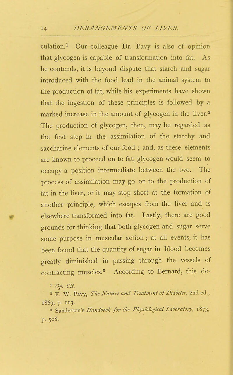 dilation.' Our colleague Dr. Pavy is also of opinion that glycogen is capable of transformation into fat. As he contends, it is beyond dispute that starch and sugar introduced with the food lead in the animal system to the production of fat, while his experiments have shown that the ingestion of these principles is followed by a marked increase in the amount of glycogen in the liver.^ The production of glycogen, then, may be regarded as the first step in the assimilation of the starchy and saccharine elements of our food ; and, as these elements are known to proceed on to fat, glycogen would seem to occupy a position intermediate between the two. The process of assimilation may go on to the production of fat in the liver, or it may stop short at the formation of another principle, which escapes from the liver and is elsewhere transformed into fat. Lastly, there are good grounds for thinking that both glycogen and sugar serve some purpose in muscular action ; at all events, it has been found that the quantity of sugar in blood becomes greatly diminished in passing through the vessels of contracting muscles.^ According to Bernard, this de- 1 Op. at. F. W. Pavy, The Nature and Treatment of Diabetes, 2nd ed., 1869, p. 113- 3 ^2XiAtx^ox^% Handbook for the Physiological Laboratory, 1873, p. 508.