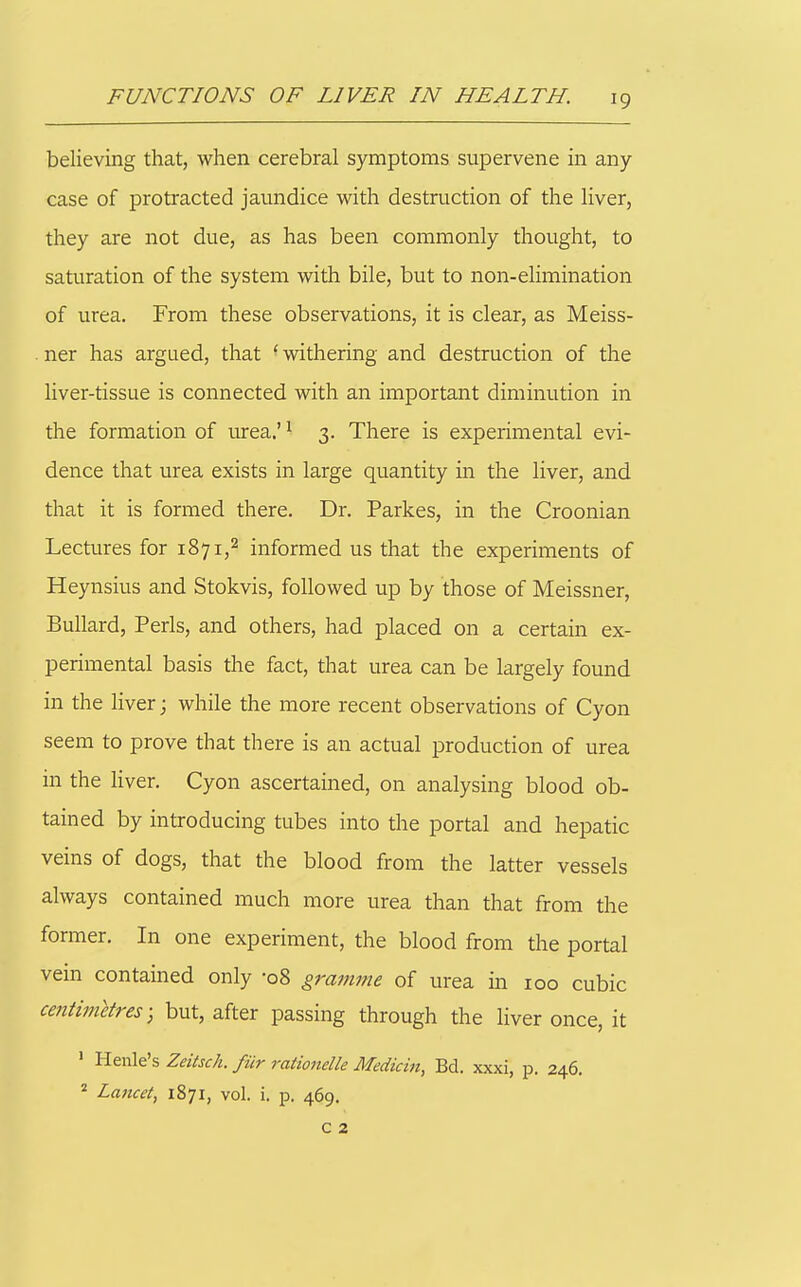 believing that, when cerebral symptoms supervene in any case of protracted jamidice with destruction of the liver, they are not due, as has been commonly thought, to saturation of the system with bile, but to non-elimination of urea. From these observations, it is clear, as Meiss- ner has argued, that 'withering and destruction of the liver-tissue is connected with an important diminution in the formation of urea.' ^ 3. There is experimental evi- dence that urea exists in large quantity in the liver, and that it is formed there. Dr. Parkes, in the Croonian Lectures for 1871,2 informed us that the experiments of Heynsius and Stokvis, followed up by those of Meissner, BuUard, Perls, and others, had placed on a certain ex- perimental basis the fact, that urea can be largely found in the liver; while the more recent observations of Cyon seem to prove that there is an actual production of urea in the liver. Cyon ascertained, on analysing blood ob- tained by introducing tubes into the portal and hepatic veins of dogs, that the blood from the latter vessels always contained much more urea than that from the former. In one experiment, the blood from the portal vein contained only -08 gramme of urea in 100 cubic centimetres) but, after passing through the liver once, it ' Henle's Zeitsch. fur rationelle Medicin, Bd. xxxi, p. 246. * Lancet, 1871, vol. i. p. 469. C 2