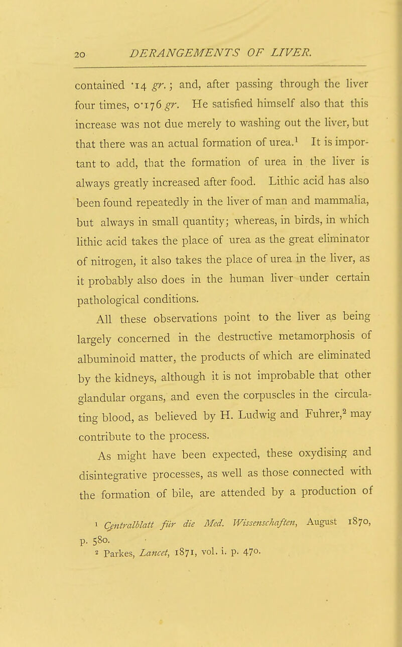 contained '14 gr.-, and, after passing through the Hver four times, 0-176^;'. He satisfied himself also that this increase was not due merely to washing out the liver, but that there was an actual formation of urea.^ It is impor- tant to add, that the formation of urea in the liver is always greatly increased after food. Lithic acid has also been found repeatedly in the liver of man and mammalia, but always in small quantity; whereas, in birds, in which lithic acid takes the place of urea as the great eliminator of nitrogen, it also takes the place of urea in the liver, as it probably also does in the human liver under certain pathological conditions. All these observations point to the liver as being largely concerned in the destructive metamorphosis of albuminoid matter, the products of which are eliminated by the kidneys, although it is not improbable that other glandular organs, and even the corpuscles in the circula- ting blood, as beUeved by H. Ludwig and Fuhrer,^ may contribute to the process. As might have been expected, these oxydising and disintegrative processes, as well as those connected with the formation of bile, are attended by a production of 1 Cjntralblatt fiir die Med. Wissenschaften, August 1870, p. 580. 2 Pai-kes, Lancet, 1871, vol. i. p. 470.