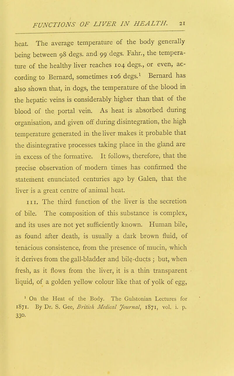 heat. The average temperature of the body generally being between 98 degs. and 99 degs. Fahr., the tempera- ture of the healthy liver reaches 104 degs., or even, ac- cording to Bernard, sometimes 106 degs.^ Bernard has also shown that, in dogs, the temperature of the blood in the hepatic veins is considerably higher than that of the blood of the portal vein. As heat is absorbed during organisation, and given off during disintegration, the high temperature generated in the liver makes it probable that the disintegrative processes taking place in the gland are in excess of the formative. It follows, therefore, that the precise observation of modern times has confirmed the statement enunciated centuries ago by Galen, that the liver is a great centre of animal heat. III. The third function of the liver is the secretion of bile. The composition of this substance is complex, and its uses are not yet sufficiently known. Human bile, as found after death, is usually a dark brown fluid, of tenacious consistence, from the presence of mucin, which it derives from the gall-bladder and bile-ducts ; but, when fresh, as it flows from the liver, it is a thin transparent liquid, of a golden yellow colour like that of yolk of egg, ' On the Heat of the Body. The Gulstonian Lectures for 1871. By Dr. S. Gee, British Medical Jotirnal, 1871, vol. i. p. 330- a