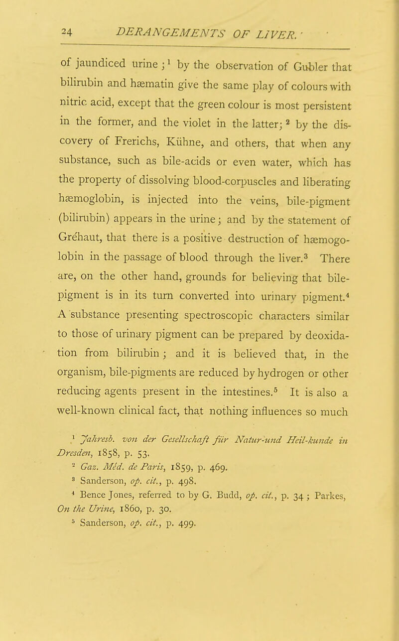 of jaundiced urine j > by the observation of Gubler that bilirubin and hasmatin give the same play of colours with nitric acid, except that the green colour is most persistent in the former, and the violet in the latter;« by the dis- covery of Frerichs, Kiihne, and others, that when any substance, such as bile-acids or even water, which has the property of dissolving blood-corpuscles and liberating hemoglobin, is injected into the veins, bile-pigment (bilirubin) appears in the urine; and by the statement of Gre'haut, that there is a positive destruction of haemogo- lobin in the passage of blood through the liver.^ There are, on the other hand, grounds for believing that bile- pigment is in its turn converted into urinary pigment.'' A substance presenting spectroscopic characters similar to those of urinary pigment can be prepared by deoxida- tion from bilirubin; and it is believed that, in the organism, bile-pigments are reduced by hydrogen or other reducing agents present in the intestines.^ It is also a well-known clinical fact, that nothing influences so much Jahresb. von der Geselhchaft fiir Natur-und Heil-kunde in Dresden, 1858, p. 53. Gaz. Med. de Paris, 1859, p. 469. ' Sanderson, op. cit., p. 498. ^ Bence Jones, referred to by G. Budd, op. cit., p. 34 ; Parkes, On the Urine, i860, p. 30. Sanderson, op. cit., p. 499.