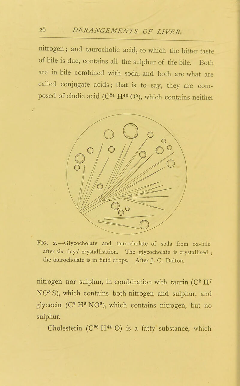 nitrogen; and taurocholic acid, to which the bitter taste of bile is due, contains all the sulphur of the bile. Both are in bile combined with soda, and both are what are called conjugate acids; that is to say, they are com- posed of cholic acid (C^ H'' O^), which contains neither Fig. 2.—Glycocholate and taurocholate of soda from ox-bile after six days' crystallisation. The glycocholate is crystallised ; the taurocholate is in fluid drops. After J. C. Dalton. nitrogen nor sulphur, in combination with taurin (C^ NO^ S), which contains both nitrogen and sulphur, and glycocin {C^ NO^), which contains nitrogen, but no sulphur.