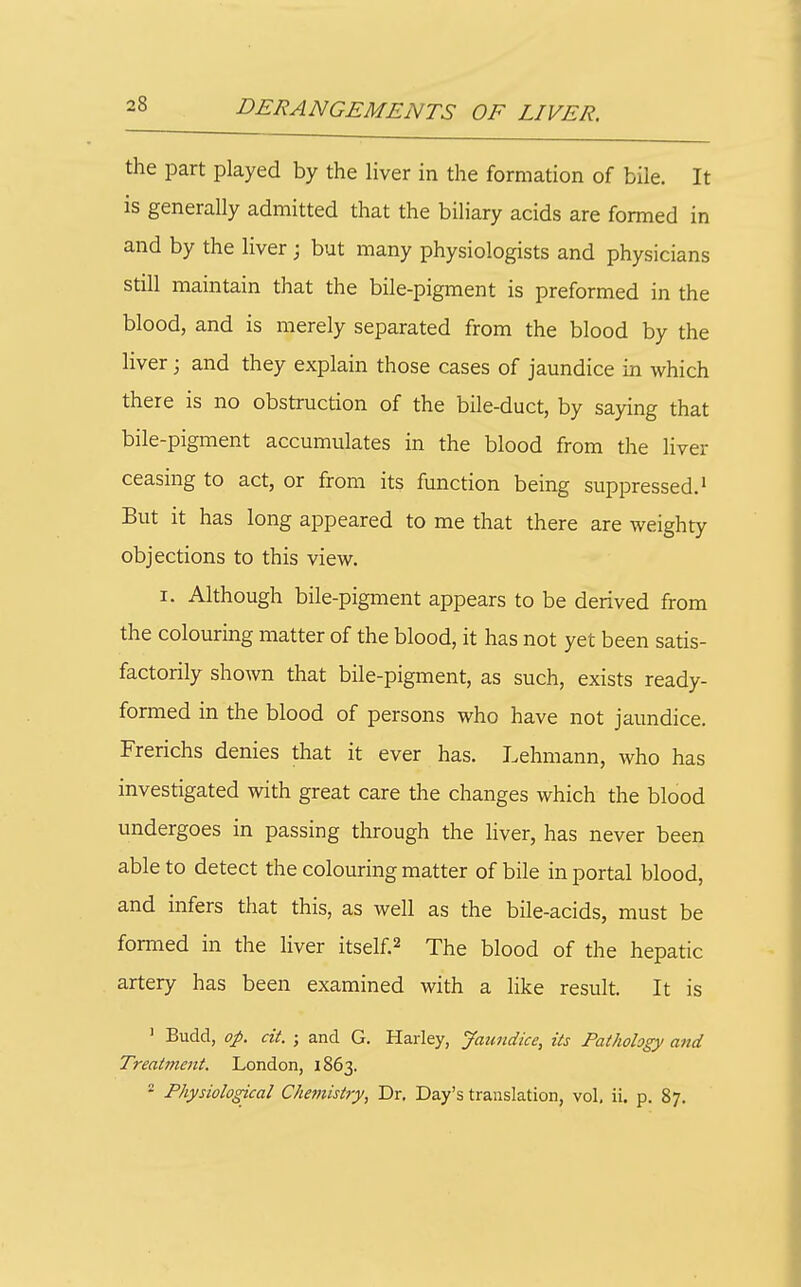 the part played by the liver in the formation of bile. It is generally admitted that the biliary acids are formed in and by the liver; but many physiologists and physicians still maintain that the bile-pigment is preformed in the blood, and is merely separated from the blood by the liver; and they explain those cases of jaundice in which there is no obstruction of the bile-duct, by saying that bile-pigment accumulates in the blood from the liver ceasing to act, or from its function being suppressed.' But it has long appeared to me that there are weighty objections to this view. I. Although bile-pigment appears to be derived from the colouring matter of the blood, it has not yet been satis- factorily shown that bile-pigment, as such, exists ready- formed in the blood of persons who have not jaundice. Frerichs denies that it ever has. Lehmann, who has investigated with great care the changes which the blood undergoes in passing through the liver, has never been able to detect the colouring matter of bile in portal blood, and infers that this, as well as the bile-acids, must be formed in the liver itself.^ The blood of the hepatic artery has been examined with a like result. It is ' Budd, op. cit. ; and G. Harley, Jaundice, its Pathology and Treatment. London, 1863.