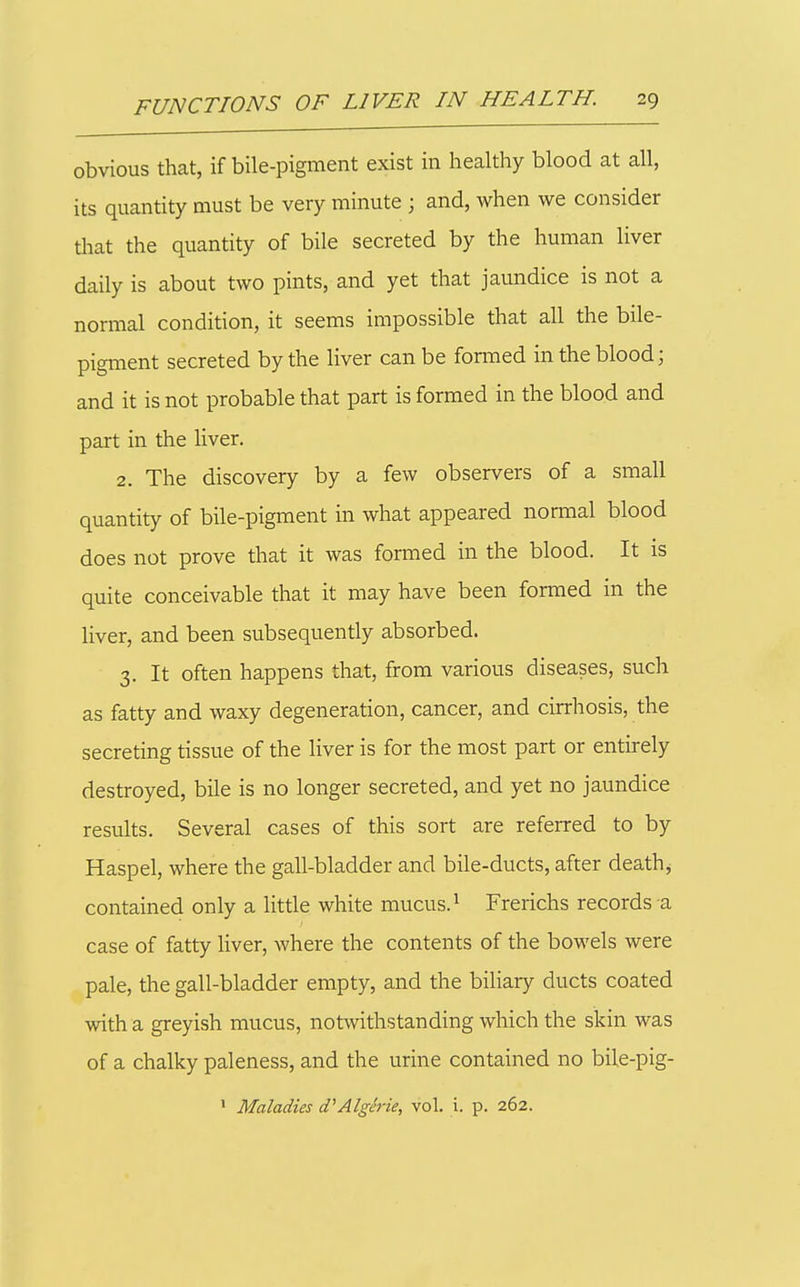 obvious that, if bile-pigment exist in healthy blood at all, its quantity must be very minute ; and, when we consider that the quantity of bile secreted by the human liver daily is about two pints, and yet that jaundice is not a normal condition, it seems impossible that all the bile- pigment secreted by the liver can be formed in the blood; and it is not probable that part is formed in the blood and part in the liver. 2. The discovery by a few observers of a small quantity of bile-pigment in what appeared normal blood does not prove that it was formed in the blood. It is quite conceivable that it may have been formed in the liver, and been subsequently absorbed. 3. It often happens that, from various diseases, such as fatty and waxy degeneration, cancer, and cirrhosis, the secreting tissue of the liver is for the most part or entirely destroyed, bile is no longer secreted, and yet no jaundice results. Several cases of this sort are referred to by Haspel, where the gall-bladder and bile-ducts, after deathj contained only a litde white mucus. ^ Frerichs records a case of fatty liver, where the contents of the bowels were pale, the gall-bladder empty, and the biliary ducts coated with a greyish mucus, notwithstanding which the skin was of a chalky paleness, and the urine contained no bile-pig- ' Maladies d'Algerie, vol. i. p. 262.