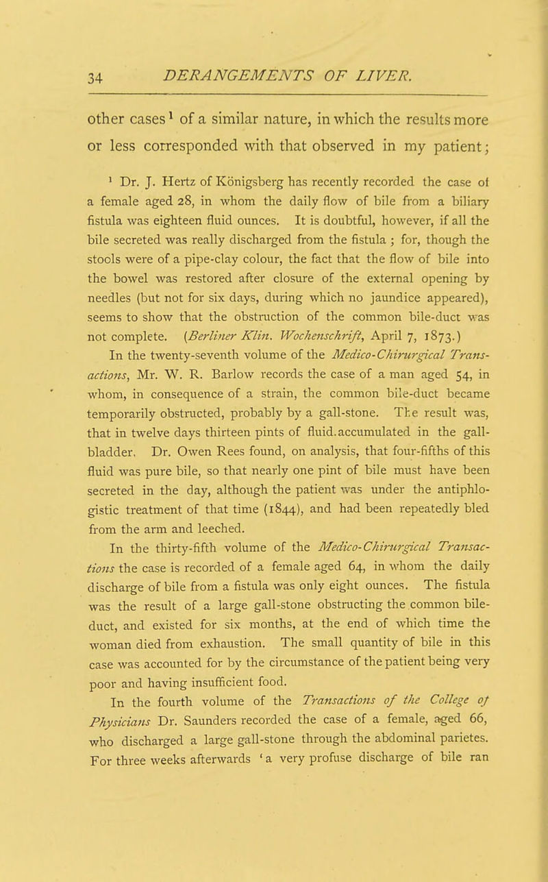 other cases ^ of a similar nature, in which the results more or less corresponded with that observed in my patient; 1 Dr. J. Hertz of Konigsberg has recently recorded the case ot a female aged 28, in whom the daily flow of bile from a biliary fistula was eighteen fluid ounces. It is doubtful, however, if all the bile secreted was really discharged from the fistula ; for, though the stools were of a pipe-clay colour, the fact that the flow of bile into the bowel was restored after closure of the external opening by needles (but not for six days, during which no jaundice appeared), seems to show that the obstiaiction of the common bile-duct was not complete. (Berliner Klin. Woche^ischrift, April 7, 1873.) In the twenty-seventh volume of the Medico-Chirurgical Trans- actions, Mr. W. R. Barlow records the case of a man aged 54, in whom, in consequence of a strain, the common bile-duct became temporarily obstructed, probably by a gall-stone. The result was, that in twelve days thirteen pints of fluid, accumulated in the gall- bladder, Dr. Owen Rees found, on analysis, that four-fifths of this fluid was pure bile, so that nearly one pint of bile must have been secreted in the day, although the patient v/as under the antiphlo- gistic treatment of that time (1844), and had been repeatedly bled from the arm and leeched. In the thirty-fifth volume of the Medico-Chirurgical Transac- tions the case is recorded of a female aged 64, in whom the daily discharge of bile from a fistula was only eight ounces. The fistula was the result of a large gall-stone obstmcting the common bile- duct, and existed for six months, at the end of which time the woman died from exhaustion. The small quantity of bile in this case was accounted for by the circumstance of the patient being very poor and having insufficient food. In the fourth volume of the Transactions of the College of Physicians Dr. Saunders recorded the case of a female, aged 66, who discharged a large gall-stone through the abdominal parietes. For three weeks afterwards ' a very profuse discharge of bile ran