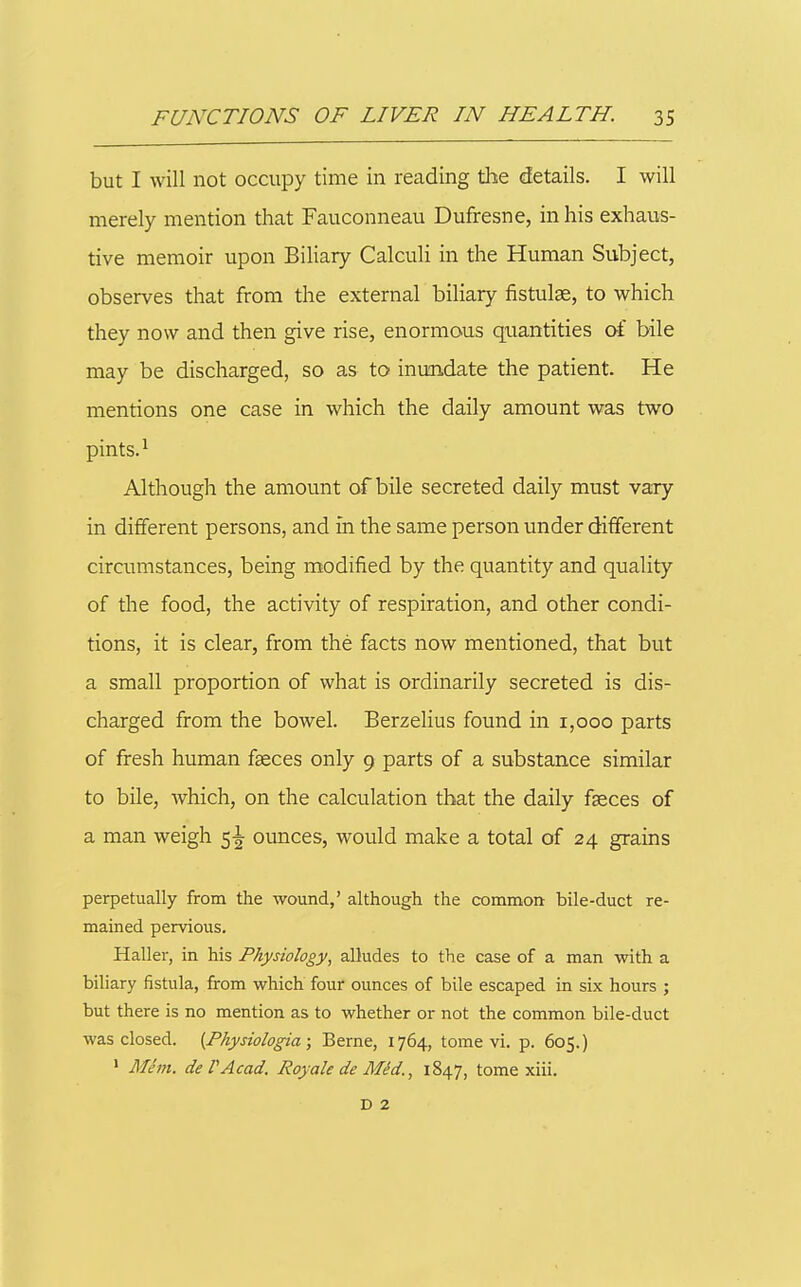 but I will not occupy time in reading the details. I will merely mention that Fauconneau Dufresne, in his exhaus- tive memoir upon Biliary Calculi in the Human Subject, observes that from the external biliary fistulse, to which they now and then give rise, enormous quantities of bile may be discharged, so as to inundate the patient. He mentions one case in which the daily amount was two pints. ^ Although the amount of bile secreted daily must vary in different persons, and in the same person under different circumstances, being modified by the quantity and quality of the food, the activity of respiration, and other condi- tions, it is clear, from the facts now mentioned, that but a small proportion of what is ordinarily secreted is dis- charged from the bowel. Berzelius found in 1,000 parts of fresh human faeces only 9 parts of a substance similar to bile, which, on the calculation that the daily faeces of a man weigh 5^ ounces, would make a total of 24 grains perpetually from the wound,' although the common bile-duct re- mained pervious. Haller, in his Physiology, alludes to the case of a man with a biliary fistula, from which four ounces of bile escaped in six hours ; but there is no mention as to whether or not the common bile-duct was closed. {Physiologia; Berne, 1764, tome vi. p. 605.) ' Mem. deVAcad. RoyaledeMM., 1847, tome xiii. D 2 s