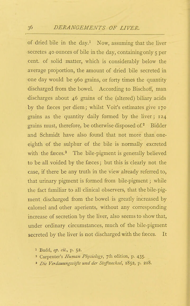 of dried bile in the day.^ Now, assuming that the liver secretes 40 ounces of bile in the day, containing only 5 per cent, of solid matter, which is considerably below the average proportion, the amount of dried bile secreted in one day would be 960 grains, or forty times the quantity discharged from the bowel. According to Bischoff, man discharges about 46 grains of the (altered) biliary acids by the faeces per diem; whilst Voit's estimates give 17c grains as the quantity daily formed by the liver; 124 grains must, therefore, be otherwise disposed of ^ Bidder and Schmidt have also found that not more than one- eighth of the sulphur of the bile is normally excreted with the faeces.^ The bile-pigment is generally believed to be all voided by the faeces; but this is clearly not the case, if there be any truth in the view already refen-ed to, that urinary pigment is formed from bile-pigment; while the fact familiar to all clinical observers, that the bile-pig- ment discharged from the bowel is greatly increased by calomel and other aperients, without any corresponding increase of secretion by the liver, also seems to show that, under ordinary circumstances, much of the bile-pigment secreted by the liver is not discharged with the faeces. It 1 Budd, op. cii., p. 52. 2 Carpenter's Human Physiology, 7tli edition, p. 435. ' Die Verdauungssdfte wid der Stoffwechsel, 1852, p. 218.