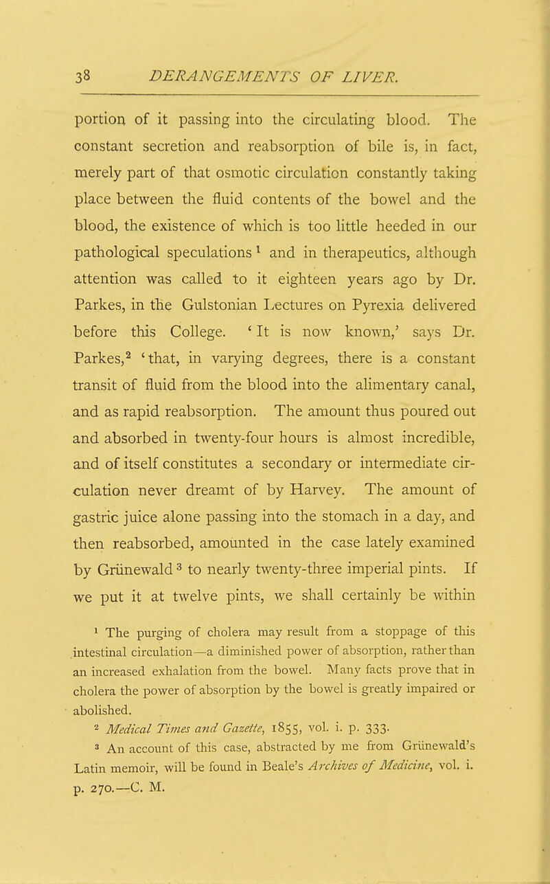 portion of it passing into the circulating blood. The constant secretion and reabsorption of bile is, in fact, merely part of that osmotic circulation constantly taking place between the fluid contents of the bowel and the blood, the existence of which is too little heeded in our pathological speculations * and in therapeutics, although attention was called to it eighteen years ago by Dr. Parkes, in the Gulstonian I-,ectures on Pyrexia delivered before this College. ' It is now known,' says Dr. Parkes,^ 'that, in varying degrees, there is a constant transit of fluid from the blood into the alimentary canal, and as rapid reabsorption. The amount thus poured out and absorbed in twenty-four hours is almost incredible, and of itself constitutes a secondary or intermediate cir- culation never dreamt of by Harvey. The amount of gastric juice alone passing into the stomach in a day, and then reabsorbed, amounted in the case lately examined by Griinewald ^ to nearly twenty-three imperial pints. If we put it at twelve pints, we shall certainly be within 1 The purging of cholera may result from a stoppage of this intestinal circulation—a diminished power of absorption, rather than an increased exhalation from the bowel. Many facts prove that in cholera the power of absorption by the bowel is greatly impaired or abolished. 2 Medical Times and Gazette, 1855, vol. i. p. 333. 3 An account of this case, abstracted by me from Griinewald's Latin memoir, will be found in Beale's Archives of Medicine, vol. i. p. 270.—C. M.