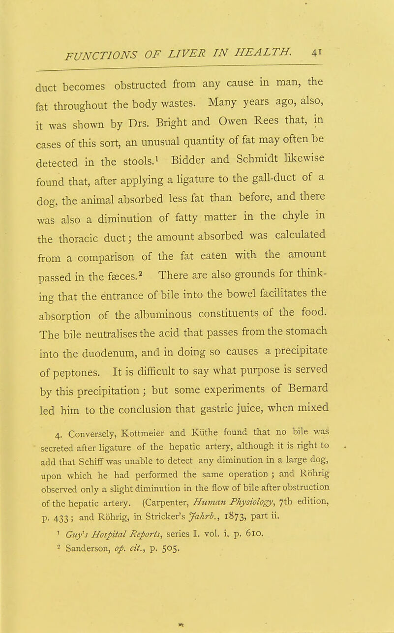 duct becomes obstructed from any cause in man, the fat throughout the body wastes. Many years ago, also, it was shown by Drs. Bright and Owen Rees that, in cases of this sort, an unusual quantity of fat may often be detected in the stools.' Bidder and Schmidt likewise found that, after applying a ligature to the gall-duct of a dog, the animal absorbed less fat than before, and there was also a diminution of fatty matter in the chyle in the thoracic duct; the amount absorbed was calcvilated from a comparison of the fat eaten with the amount passed in the fsces.^ There are also grounds for think- ing that the entrance of bile into the bowel facilitates the absorption of the albuminous constituents of the food. The bile neutralises the acid that passes from the stomach into the duodenum, and in doing so causes a precipitate of peptones. It is difficult to say what purpose is served by this precipitation; but some experiments of Bernard led him to the conclusion that gastric juice, when mixed 4. Conversely, Kottmeier and Kiithe found that no bile was secreted after ligature of the hepatic artery, although it is right to add that SchifF was unable to detect any diminution in a large dog, upon which he had performed the same operation ; and Rohrig observed only a slight diminution in the flow of bile after obstruction of the hepatic artery. (Cai-penter, Human Physiology, 7th edition, p. 433; and Rohrig, in Strieker's Jahrb., 1873, part ii. ' Guy''s Hospital Reports, series I. vol. i, p. 610. ^ Sanderson, op. cit., p. 505.