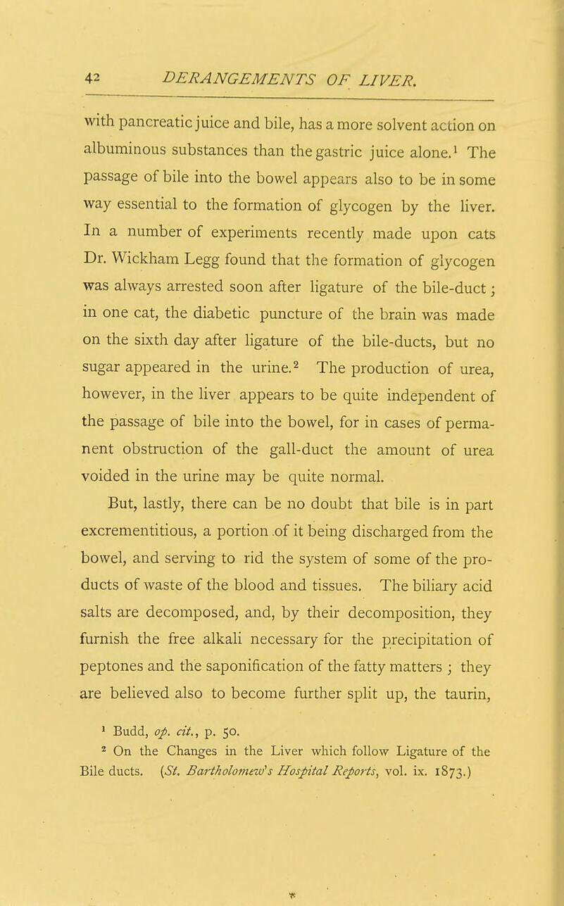 with pancreatic juice and bile, has a more solvent action on albuminous substances than the gastric juice alone.^ The passage of bile into the bowel appears also to be in some way essential to the formation of glycogen by the liver. In a number of experiments recently made upon cats Dr. Wickham Legg found that the formation of glycogen was always arrested soon after ligature of the bile-duct; in one cat, the diabetic puncture of the brain was made on the sixth day after ligature of the bile-ducts, but no sugar appeared in the urine. ^ The production of urea, however, in the liver appears to be quite independent of the passage of bile into the bowel, for in cases of perma- nent obstruction of the gall-duct the amount of urea voided in the urine may be quite normal. But, lastly, there can be no doubt that bile is in part excrementitious, a portion .of it being discharged from the bowel, and serving to rid the system of some of the pro- ducts of waste of the blood and tissues. The biliary acid salts are decomposed, and, by their decomposition, they furnish the free alkali necessary for the precipitation of peptones and the saponification of the fatty matters ; they are believed also to become further split up, the taurin, ' Budd, op. cit., p. 50. * On the Changes in the Liver which follow Ligature of the Bile ducts. {Si. Bartholomew's Hospital Reports, vol. ix. 1873.)