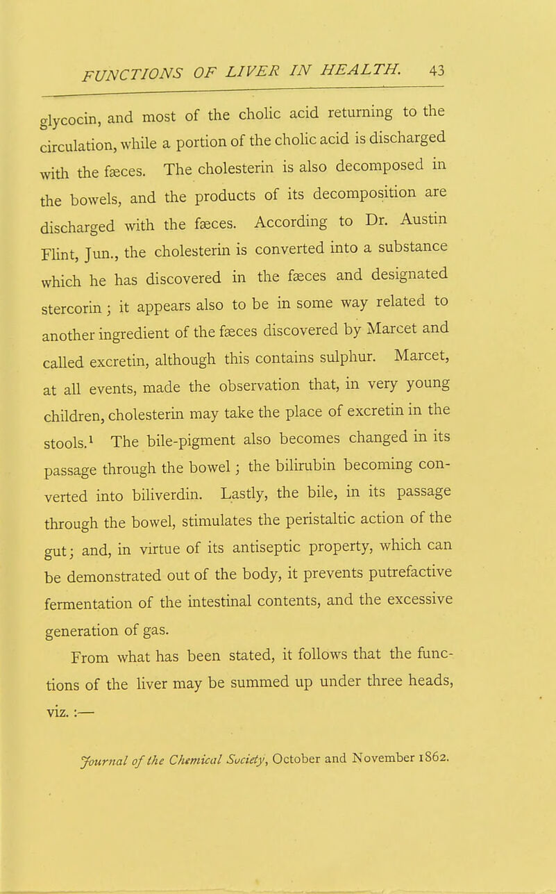 glycocin, and most of the cholic acid returning to the circulation, while a portion of the cholic acid is discharged with the f»ces. The cholesterin is also decomposed in the bowels, and the products of its decomposition are discharged with the faeces. According to Dr. Austin Fhnt, Jun., the cholesterin is converted into a substance which he has discovered in the faeces and designated stercorin; it appears also to be in some way related to another ingredient of the faeces discovered by Marcet and caUed excretin, although this contains sulphur. Marcet, at all events, made the observation that, in very young children, cholesterin may take the place of excretin in the stools.^ The bile-pigment also becomes changed in its passage through the bowel; the bilirubin becoming con- verted into biliverdin. Lastly, the bile, in its passage through the bowel, stimulates the peristaltic action of the gut; and, in virtue of its antiseptic property, which can be demonstrated out of the body, it prevents putrefactive fermentation of the intestinal contents, and the excessive generation of gas. From what has been stated, it follows that the func- tions of the liver may be summed up under three heads, viz.:— Journal of the Chemical Suciety, October and November 1862.
