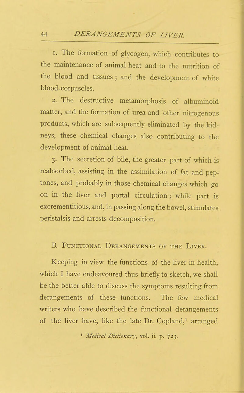 1. The formation of glycogen, which contributes to the maintenance of animal heat and to the nutrition of the blood and tissues; and the development of white blood-corpuscles. 2. The destructive metamorphosis of albuminoid matter, and the formation of urea and other nitrogenous products, which are subsequently eliminated by the kid- neys, these chemical changes also contributing to the development of animal heat. 3. The secretion of bile, the greater part of which is reabsorbed, assisting in the assimilation of fat and pep- tones, and probably in those chemical changes which go on in the liver and portal circulation ; while part is excrementitious,and, in passing along the bowel, stimulates peristalsis and arrests decomposition. B. Functional Derangements of the Liver. Keeping in view the functions of the liver in health, which I have endeavoured thus briefly to sketch, we shall be the better able to discuss the S)aiiptoms resulting from derangements of these functions. The few medical writers who have described the functional derangements of the liver have, like the late Dr. Copland,' arranged ' Medical Dictionary, vol. ii. p. 723.