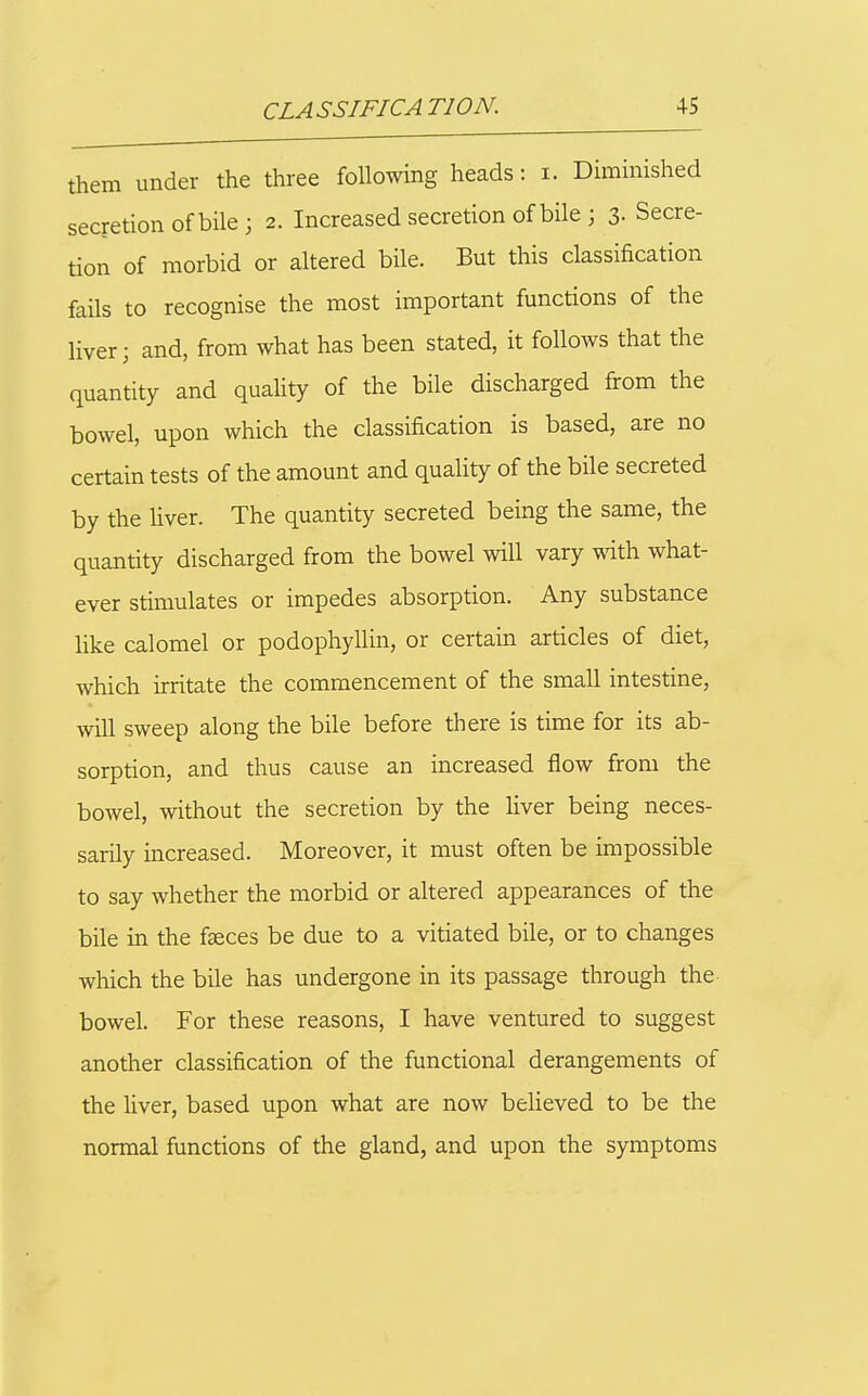 them under the three following heads: i. Dimmished secretion of bile; 2. Increased secretion of bile ; 3- Secre- tion of morbid or altered bile. But this classification fails to recognise the most important functions of the liver; and, from what has been stated, it follows that the quantity and quality of the bile discharged from the bowel, upon which the classification is based, are no certain tests of the amount and quality of the bile secreted by the hver. The quantity secreted being the same, the quantity discharged from the bowel will vary with what- ever stimulates or impedes absorption. Any substance like calomel or podophyllin, or certain articles of diet, which irritate the commencement of the small intestine, will sweep along the bile before there is time for its ab- sorption, and thus cause an increased flow from the bowel, without the secretion by the liver being neces- sarily increased. Moreover, it must often be impossible to say whether the morbid or altered appearances of the bile in the faeces be due to a vitiated bile, or to changes which the bile has undergone in its passage through the bowel. For these reasons, I have ventured to suggest another classification of the functional derangements of the liver, based upon what are now believed to be the normal functions of the gland, and upon the symptoms