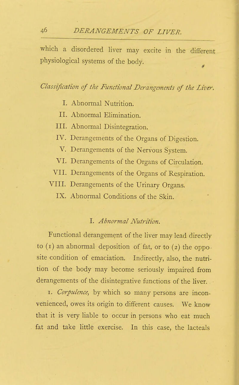 which a disordered liver may excite in the different physiological systems of the body. ^ Classification of the Functional Derangcfnents of the Liver. I. Abnormal Nutrition. II. Abnormal Elimination. III. Abnormal Disintegration. IV. Derangements of the Organs of Digestion. V. Derangements of the Nervous System. VI. Derangements of the Organs of Circulation. VII. Derangements of the Organs of Respiration. VIII. Derangements of the Urinary Organs. IX. Abnormal Conditions of the Skin. I. Abnormal Nutrition. Functional derangement of the liver may lead directly to (i) an abnormal deposition of fat, or to (2) the oppo- site condition of emaciation. Indirectly, also, the nutri- tion of the body may become seriously impaired from derangements of the disintegrative functions of the liver. I. Corpulcfice, by which so many persons are incon- venienced, owes its origin to different causes. We know that it is very Hable to occur in persons who eat much fat and take little exercise. In this case, the lacteals
