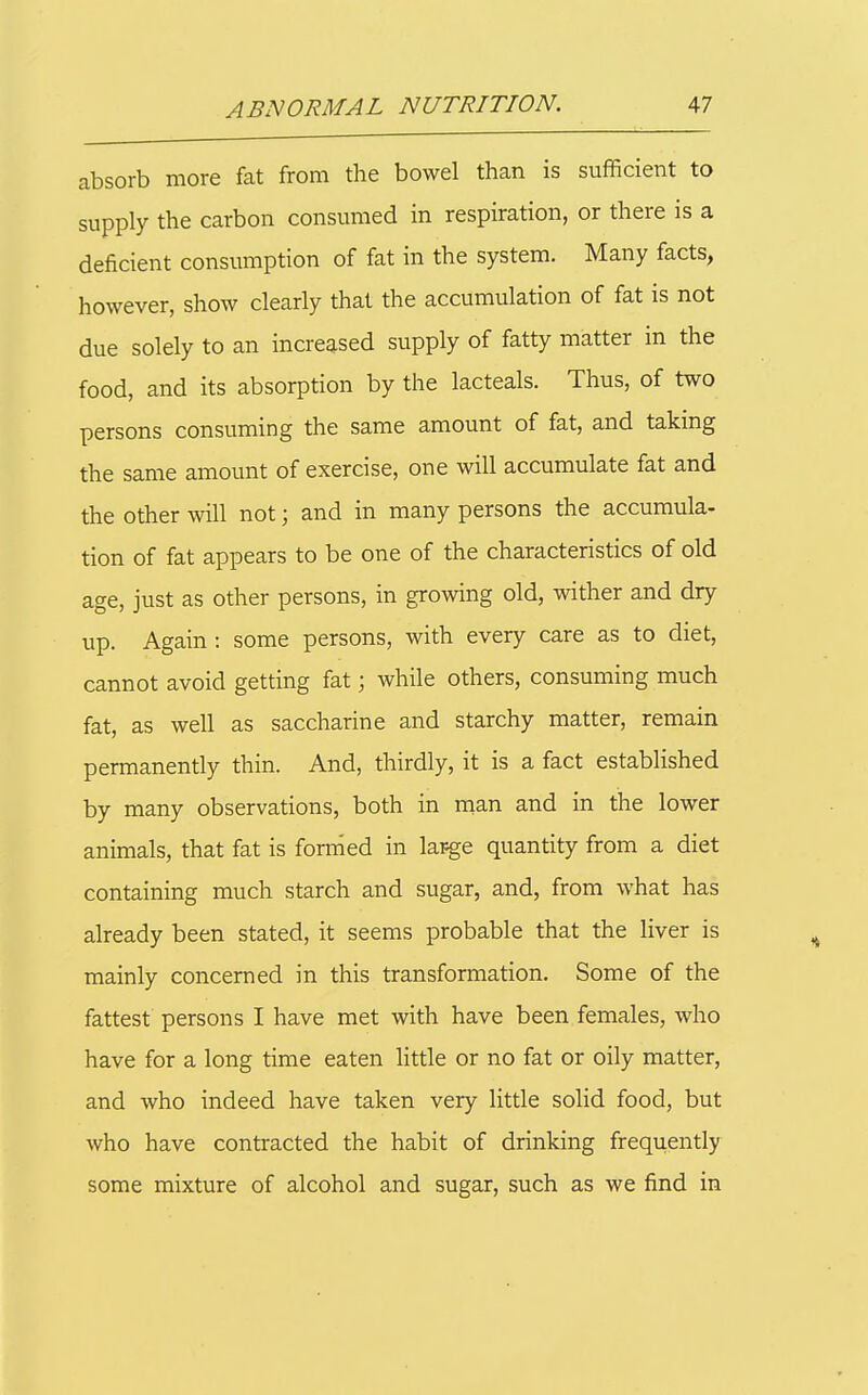 absorb more fat from the bowel than is sufficient to supply the carbon consumed in respiration, or there is a deficient consumption of fat in the system. Many facts, however, show clearly that the accumulation of fat is not due solely to an increased supply of fatty matter in the food, and its absorption by the lacteals. Thus, of two persons consuming the same amount of fat, and taking the same amount of exercise, one will accumulate fat and the other will not; and in many persons the accumula- tion of fat appears to be one of the characteristics of old age, just as other persons, in growing old, wither and dry up. Again : some persons, with every care as to diet, cannot avoid getting fat; while others, consuming much fat, as well as saccharine and starchy matter, remain permanently thin. And, thirdly, it is a fact established by many observations, both in man and in the lower animals, that fat is forrned in la^ge quantity from a diet containing much starch and sugar, and, from what has already been stated, it seems probable that the liver is mainly concerned in this transformation. Some of the fattest persons I have met with have been females, who have for a long time eaten little or no fat or oily matter, and who indeed have taken very little solid food, but who have contracted the habit of drinking frequently some mixture of alcohol and sugar, such as we find in