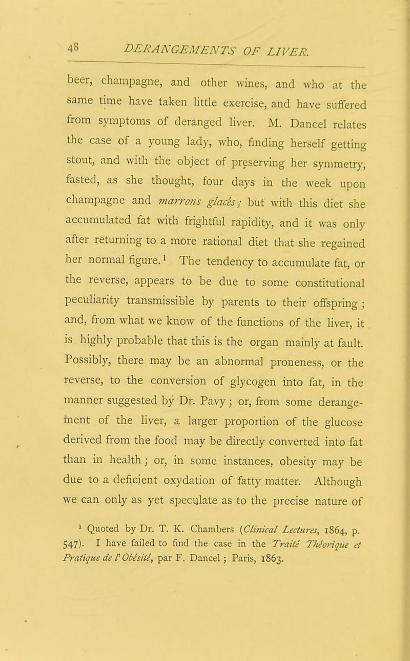 beer, champagne, and other wines, and who at the same time have taken little exercise, and have suffered from symptoms of deranged liver. M. Dancel relates the case of a young lady, who, finding herself getting stout, and with the object of preserving her symmetry, fasted, as she thought, four days in the week upon champagne and marrons glaces; but with this diet she accumulated fat with frightful rapidity, and it was only after returning to a more rational diet that she regained her normal figure.' The tendency to accumulate fat, or the reverse, appears to be due to some constitutional peculiarity transmissible by parents to their offspring; and, from what we know of the functions of the liver, it is highly probable that this is the organ mainly at fault. Possibly, there may be an abnormal proneness, or the reverse, to the conversion of glycogen into fat, in the manner suggested by Dr. Pavy; or, from some derange- hient of the liver, a larger proportion of the glucose derived from the food may be directly converted into fat than in health; or, in some instances, obesity may be due to a deficient oxydation of fatty matter. Although we can only as yet specylate as to the precise nature of ' Quoted by Dr. T. K. Chambers {Clinical Lectures, 1864, p. 547). I have failed to find the case in the Traite Theotique et Pratique de V Obisiiiy par F. Dancel; Paris, 1863.