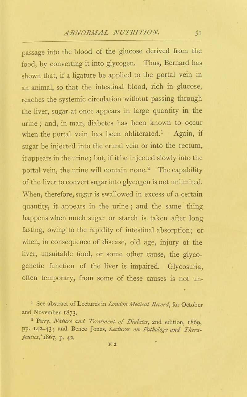 passage into the blood of the gkicose derived from the food, by converting it into glycogen. Thus, Bernard has shown that, if a ligature be applied to the portal vein in an animal, so that the intestinal blood, rich in glucose, reaches the systemic circulation without passing through the liver, sugar at once appears in large quantity in the urine; and, in man, diabetes has been known to occur when the portal vein has been obliterated.^ Again, if sugar be injected into the crural vein or into the rectum, it appears in the urine; but, if it be injected slowly into the portal vein, the urine will contain none.^ The capability of the liver to convert sugar into glycogen is not unlimited. When, therefore, sugar is swallowed in excess of a certain quantity, it appears in the urine; and the same thing happens when much sugar or starch is taken after long fasting, owing to the rapidity of intestinal absorption; or when, in consequence of disease, old age, injury of the liver, unsuitable food, or some other cause, the glyco- genetic function of the liver is impaired. Glycosuria, often temporary, from some of these causes is not un- ' See abstract of Lectures in London Medical Record, for October and November 1873. - Pavy, Nature and Treatment of Diabetes, 2nd edition, 1869, pp. 142-43; and Bence Jones, Lectures on Pathology and T/iera- peutics,'iZ6T, P- 42. f; 2 I