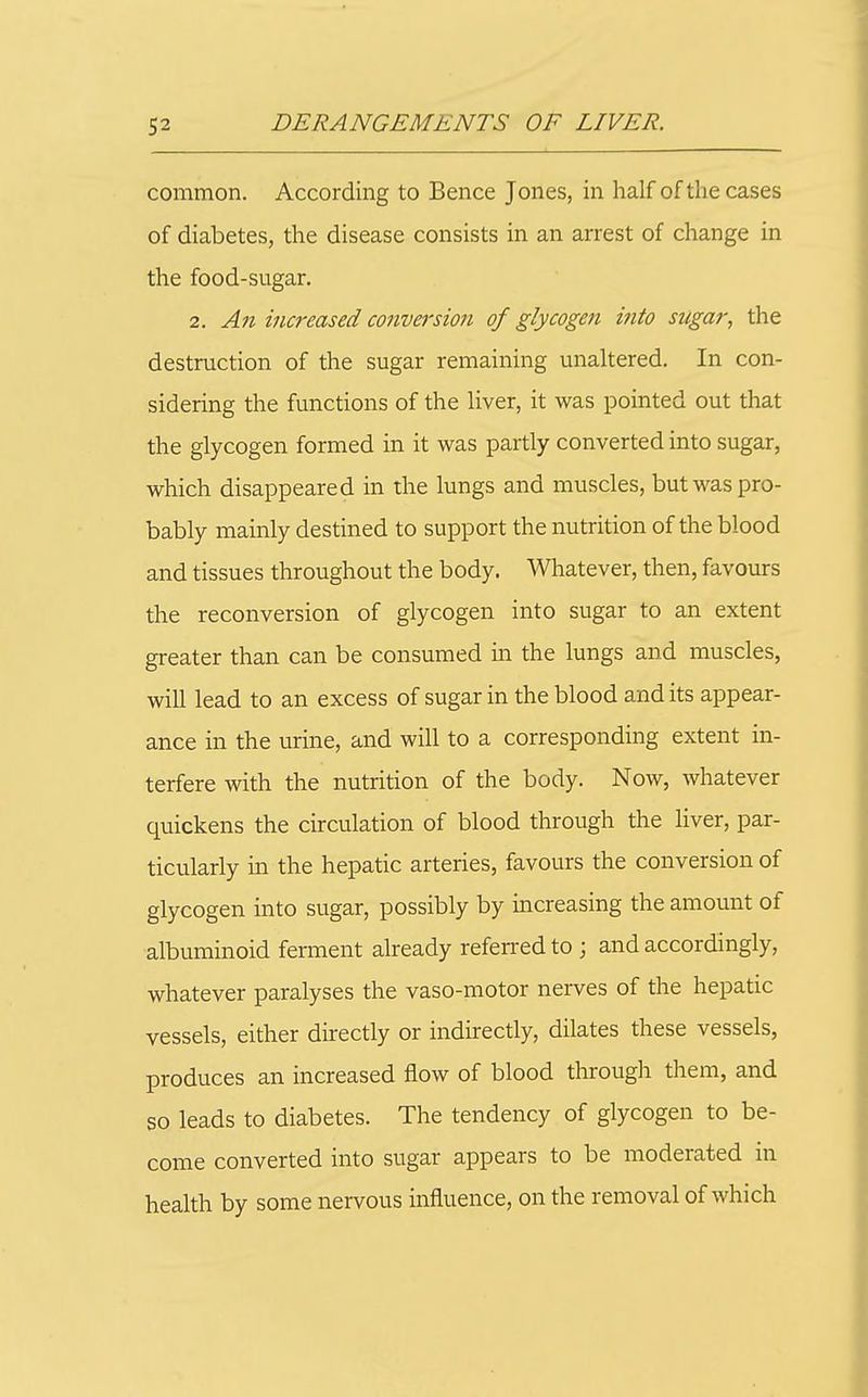 common. According to Bence Jones, in half of the cases of diabetes, the disease consists in an arrest of change in the food-sugar. 2. An increased conversion of glycogen into sugar, the destruction of the sugar remaining unaltered. In con- sidering the functions of the liver, it was pointed out that the glycogen formed in it was partly converted into sugar, which disappeared in the lungs and muscles, but was pro- bably mainly destined to support the nutrition of the blood and tissues throughout the body. Whatever, then, favours the reconversion of glycogen into sugar to an extent greater than can be consumed in the lungs and muscles, will lead to an excess of sugar in the blood and its appear- ance in the urine, and will to a corresponding extent in- terfere with the nutrition of the body. Now, whatever quickens the circulation of blood through the liver, par- ticularly in the hepatic arteries, favours the conversion of glycogen into sugar, possibly by increasing the amount of albuminoid ferment already referred to ; and accordingly, whatever paralyses the vaso-motor nerves of the hepatic vessels, either directly or indirectly, dilates these vessels, produces an increased flow of blood through them, and so leads to diabetes. The tendency of glycogen to be- come converted into sugar appears to be moderated in health by some nervous influence, on the removal of which