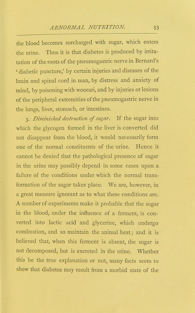 the blood becomes surcharged with sugar, which enters the urine. Thus it is that diabetes is produced by irrita- tation of the roots of the pneumogastric nerve in Bernard's ' diabetic puncture,' by certain injuries and diseases of the brain and spinal cord in man, by distress and anxiety of mind, by poisoning with woorari, and by injuries or lesions of the peripheral extremities of the pneumogastric nerve in the lungs, liver, stomach, or intestines. 3. Dimmished destruction of sugar. If the sugar into which the glycogen formed in the liver is converted did not disappear from the blood, it would necessarily form one of the normal constituents of the urine. Hence it cannot be denied that the pathological presence of sugar in the urine may possibly depend in some cases upon a failure of the conditions under which the normal trans- formation of the sugar takes place. We are, however, in a great measure ignorant as to what these conditions are. A number of experiments make it probable that the sugar in the blood, under the influence of a ferment, is con- verted into lactic acid and glycerine, which undergo combustion, and so maintain the animal heat; and it is believed that, when this ferment is absent, the sugar is not decomposed, but is excreted in the urine. Whether this be the true explanation or not, many facts seem to show that diabetes may result from a morbid state of the