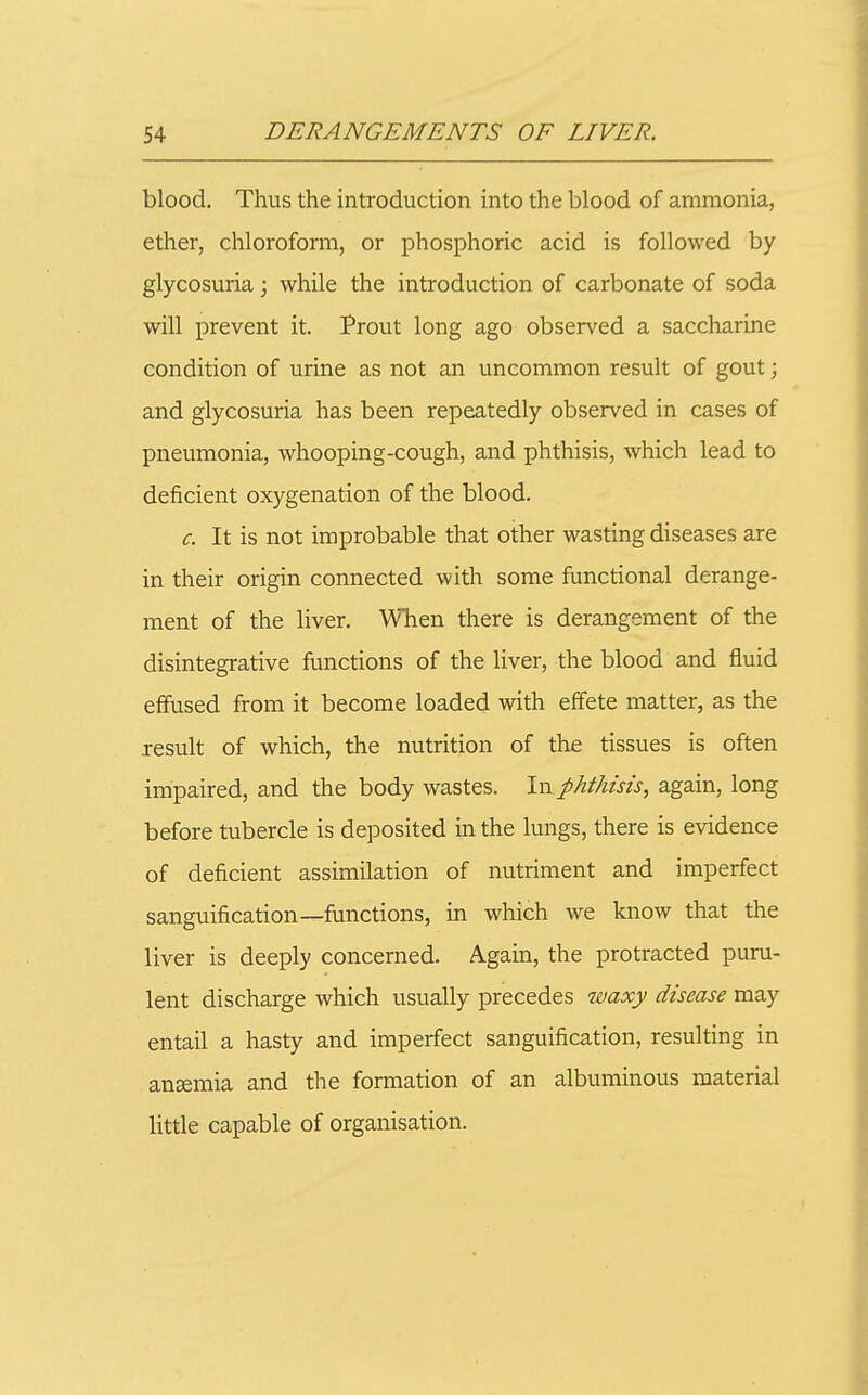 blood. Thus the introduction into the blood of ammonia, ether, chloroform, or phosphoric acid is followed by glycosuria; while the introduction of carbonate of soda will prevent it. Prout long ago observed a saccharine condition of urine as not an uncommon result of gout; and glycosuria has been repeatedly observed in cases of pneumonia, whooping-cough, and phthisis, which lead to deficient oxygenation of the blood. c. It is not improbable that other wasting diseases are in their origin connected with some functional derange- ment of the liver. When there is derangement of the disintegrative functions of the liver, the blood and fluid effused from it become loaded with effete matter, as the Jesuit of which, the nutrition of the tissues is often impaired, and the body wastes. In phthisis, again, long before tubercle is deposited in the lungs, there is evidence of deficient assimilation of nutriment and imperfect sanguification—fimctions, in which we know that the liver is deeply concerned. Again, the protracted puru- lent discharge which usually precedes waxy disease may entail a hasty and imperfect sanguification, resulting in ansemia and the formation of an albuminous material little capable of organisation.