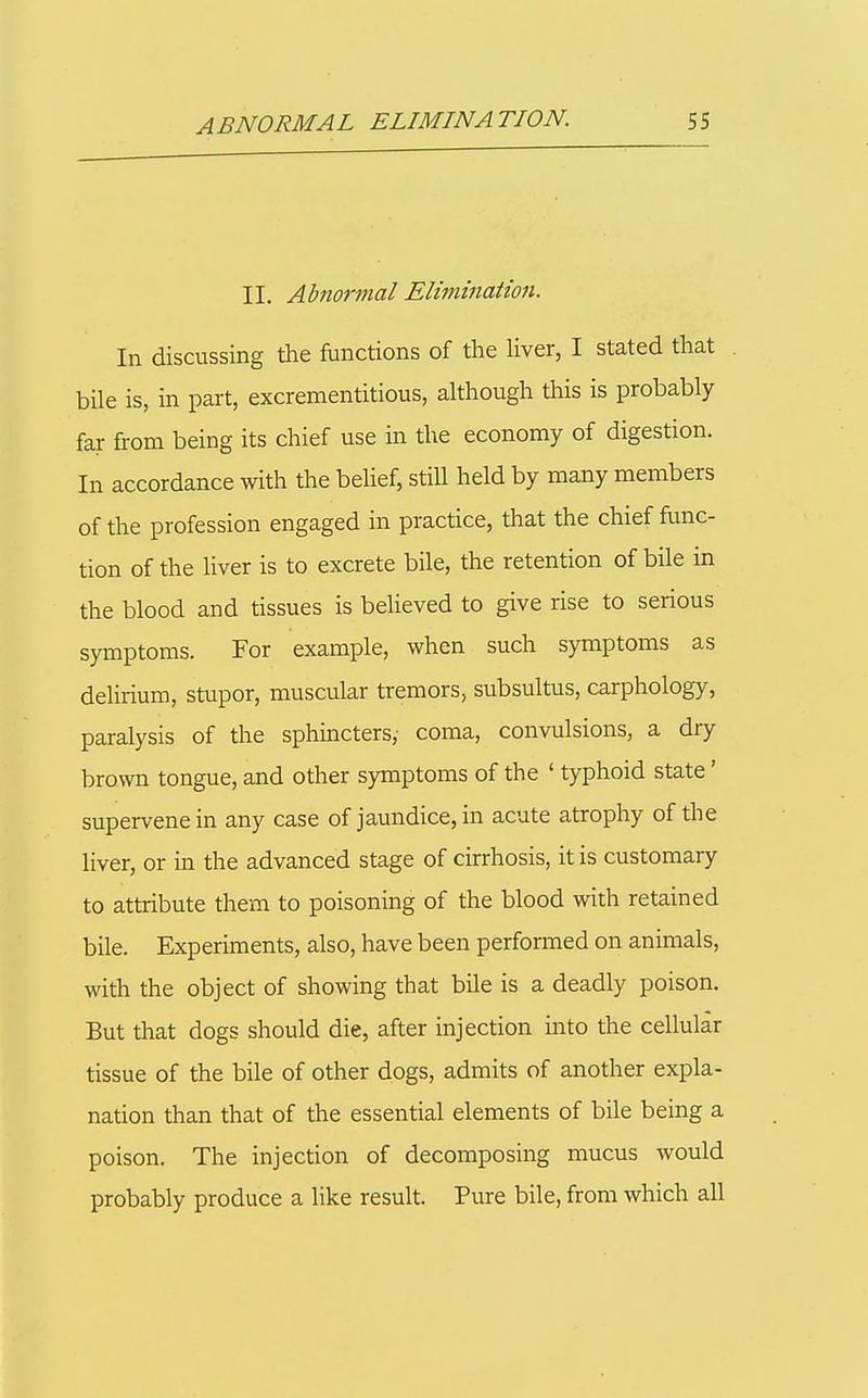 II, Abnormal Elimination. In discussing the functions of the Hver, I stated that bile is, in part, excrementitious, although this is probably far from being its chief use in the economy of digestion. In accordance with the behef, still held by many members of the profession engaged in practice, that the chief func- tion of the liver is to excrete bile, the retention of bile in the blood and tissues is beheved to give rise to serious symptoms. For example, when such symptoms as delirium, stupor, muscular tremors, subsultus, carphology, paralysis of the sphincters, coma, convulsions, a dry brown tongue, and other symptoms of the ' typhoid state' supervene in any case of jaundice, in acute atrophy of the liver, or in the advanced stage of cirrhosis, it is customary to attribute them to poisoning of the blood with retained bile. Experiments, also, have been performed on animals, with the object of showing that bile is a deadly poison. But that dogs should die, after injection into the cellular tissue of the bile of other dogs, admits of another expla- nation than that of the essential elements of bile being a poison. The injection of decomposing mucus would probably produce a like result. Pure bile, from which all