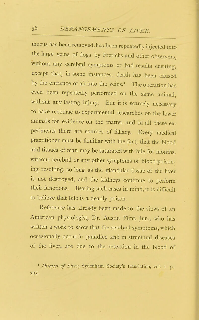 mucus has been removed, has been repeatedly injected into the large veins of dogs by Frerichs and other observers, without any cerebral symptoms or bad results ensuing, except that, in some instances, death has been caused by the entrance of air into the veins.' The operation has even been repeatedly performed on the same animal, without any lasting injury. But it is scarcely necessary to have recourse to experimental researches on the lower animals for evidence on the matter, and in all these ex- periments there are sources of fallacy. Every medical practitioner must be familiar with the fact, that the blood and tissues of man may be saturated with bile for months, without cerebral or any other symptoms of blood-poison- ing resulting, so long as the glandular tissue of the Hver is not destroyed, and the kidneys continue to perform their functions. Bearing such cases in mind, it is difficult to believe that bile is a deadly poison. Reference has already been made to the views of an American physiologist, Dr. Austin Flint, Jun., who has written a work to show that the cerebral symptoms, which occasionally occur in jaundice and in structural diseases of the liver, are due to the retention in the blood of ' Diseases of Liver, Sydenham Society's translation, vol. i. p. 395-