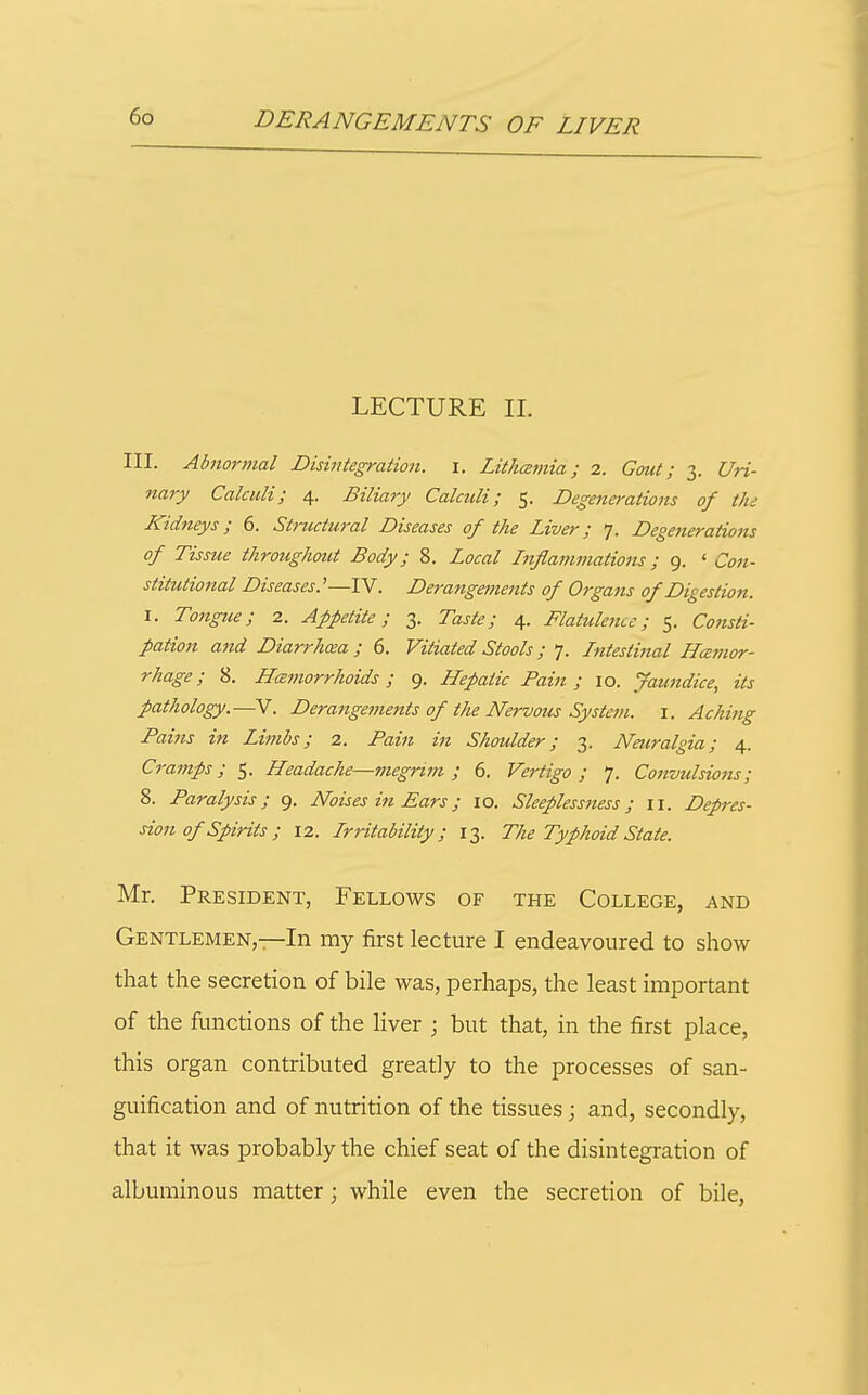 LECTURE II. III. Abnormal Disintegration, i. Lithajnia; 2. Gout; 3. Uri- nary Calculi; 4. Biliary Calculi; 5. Degenerations of tin Kidneys; 6. Structural Diseases of the Liver; 7. Degenerations of Tissue throughout Body; 8. Local Lifiammatioiis; 9. ' Con- stitutional Diseases.'—IV. Deraiigeinents of Organs of Digestion. I. Tongue; 2. Appetite; 3. Taste; 4. Flatuleiicc; 5. Consti- pation a7id Diarrhoea; 6. Vitiated Stools; 7. Intestinal Hcemor- rhage; 8. Hcemorrhoids; 9. Hepatic Pain; 10. Jaundice, its pathology.—V. Derangements of the Nervous System, i. Aching Fains in Limbs; 2. /'am Shoulder; 3. Nmralgia; 4. Cramps; 5. Headache—megrim; 6. Vertigo; 7. Convulsions; 8. Paralysis; 9. Noises ifi Ears; 10. Sleeplessness; 11. Depres- sion of Spirits ; 12. IrHtability; 13. The Typhoid State. Mr. President, Fellows of the College, and Gentlemen,—In my first lecture I endeavoured to show that the secretion of bile was, perhaps, the least important of the functions of the liver ; but that, in the first place, this organ contributed greatly to the processes of san- guification and of nutrition of the tissues; and, secondly, that it was probably the chief seat of the disintegration of albuminous matter; while even the secretion of bile,