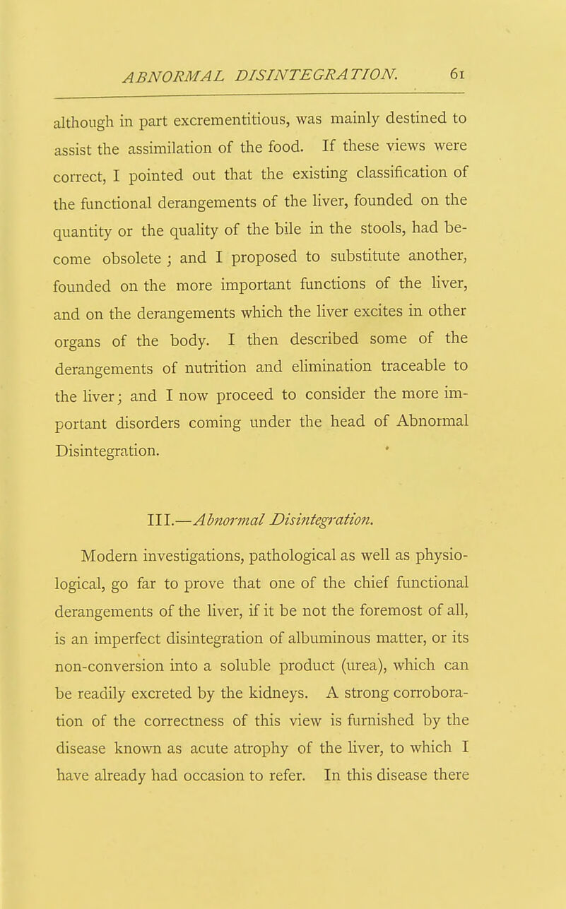 although in part excrementitious, was mainly destined to assist the assimilation of the food. If these views were correct, I pointed out that the existing classification of the functional derangements of the liver, founded on the quantity or the quality of the bile in the stools, had be- come obsolete ; and I proposed to substitute another, founded on the more important functions of the liver, and on the derangements which the Hver excites in other organs of the body. I then described some of the derangements of nutrition and ehmination traceable to the liver; and I now proceed to consider the more im- portant disorders coming under the head of Abnormal Disintegration. III.—Abnormal Disintegration. Modern investigations, pathological as well as physio- logical, go far to prove that one of the chief functional derangements of the liver, if it be not the foremost of all, is an imperfect disintegration of albuminous matter, or its non-conversion into a soluble product (urea), which can be readily excreted by the kidneys. A strong corrobora- tion of the correctness of this view is furnished by the disease known as acute atrophy of the liver, to which I have already had occasion to refer. In this disease there