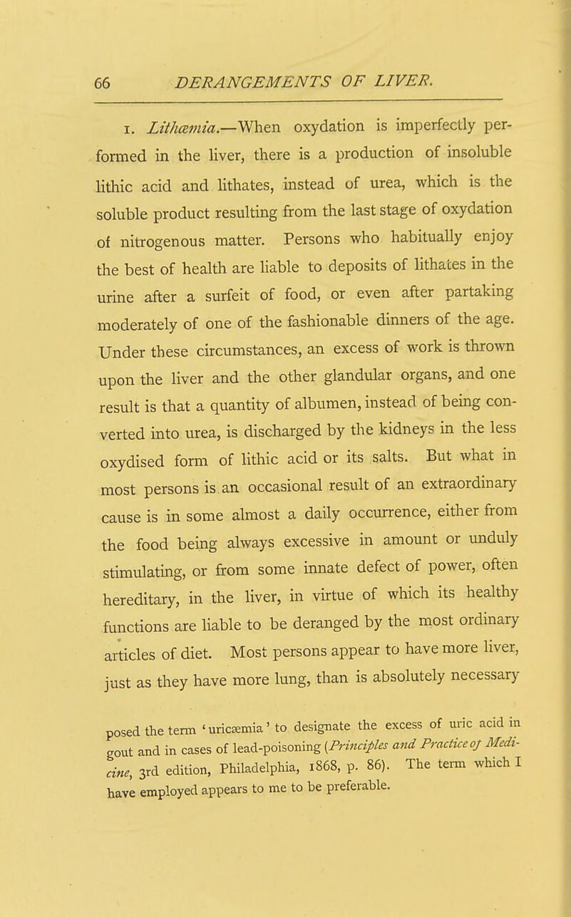 I. Lithcemia.—'^'htn oxydation is imperfectly per- formed in the liver, there is a production of insoluble lithic acid and Hthates, instead of urea, which is the soluble product resulting from the last stage of oxydation of nitrogenous matter. Persons who habitually enjoy the best of health are liable to deposits of lithates in the urine after a surfeit of food, or even after partaking moderately of one of the fashionable dinners of the age. Under these circumstances, an excess of work is thrown upon the liver and the other glandular organs, and one result is that a quantity of albumen, instead of being con- verted into urea, is discharged by the kidneys in the less oxydised form of lithic acid or its salts. But what in most persons is an occasional result of an extraordinary cause is in some almost a daily occurrence, either from the food being always excessive in amount or unduly stimulating, or from some innate defect of power, often hereditary, in the liver, in virtue of which its healthy functions are liable to be deranged by the most ordinary articles of diet. Most persons appear to have more liver, just as they have more lung, than is absolutely necessary posed the term ' uricEemia' to designate the excess of uric acid in gout and in cases of lead-poisoning [Principles and Practice oj Medi- cine, 3rd edition, Philadelphia, 1868, p. 86). The term which I have employed appears to me to be preferable.