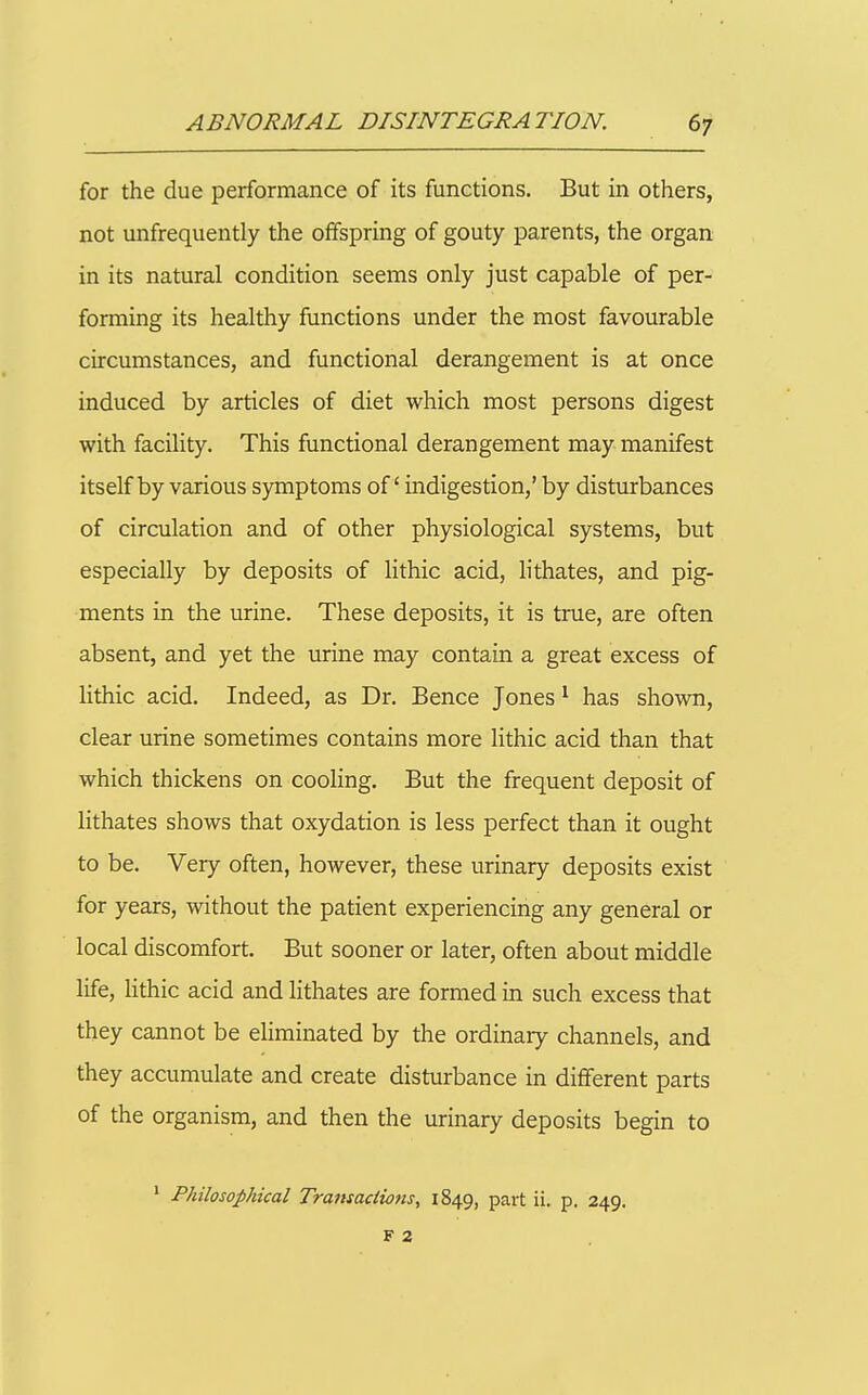 for the due performance of its functions. But in others, not unfrequently the offspring of gouty parents, the organ in its natural condition seems only just capable of per- forming its healthy functions under the most favourable circumstances, and functional derangement is at once induced by articles of diet which most persons digest with facility. This functional derangement may manifest itself by various symptoms of' indigestion,' by disturbances of circulation and of other physiological systems, but especially by deposits of lithic acid, lithates, and pig- ments in the urine. These deposits, it is true, are often absent, and yet the urine may contain a great excess of lithic acid. Indeed, as Dr. Bence Jones ^ has shown, clear urine sometimes contains more lithic acid than that which thickens on cooling. But the frequent deposit of lithates shows that oxydation is less perfect than it ought to be. Very often, however, these urinary deposits exist for years, without the patient experiencing any general or local discomfort. But sooner or later, often about middle life, Hthic acid and lithates are formed in such excess that they cannot be eliminated by the ordinary channels, and they accumulate and create disturbance in different parts of the organism, and then the urinary deposits begin to ' Philosophical Transactions, 1849, part ii. p. 249. F 2