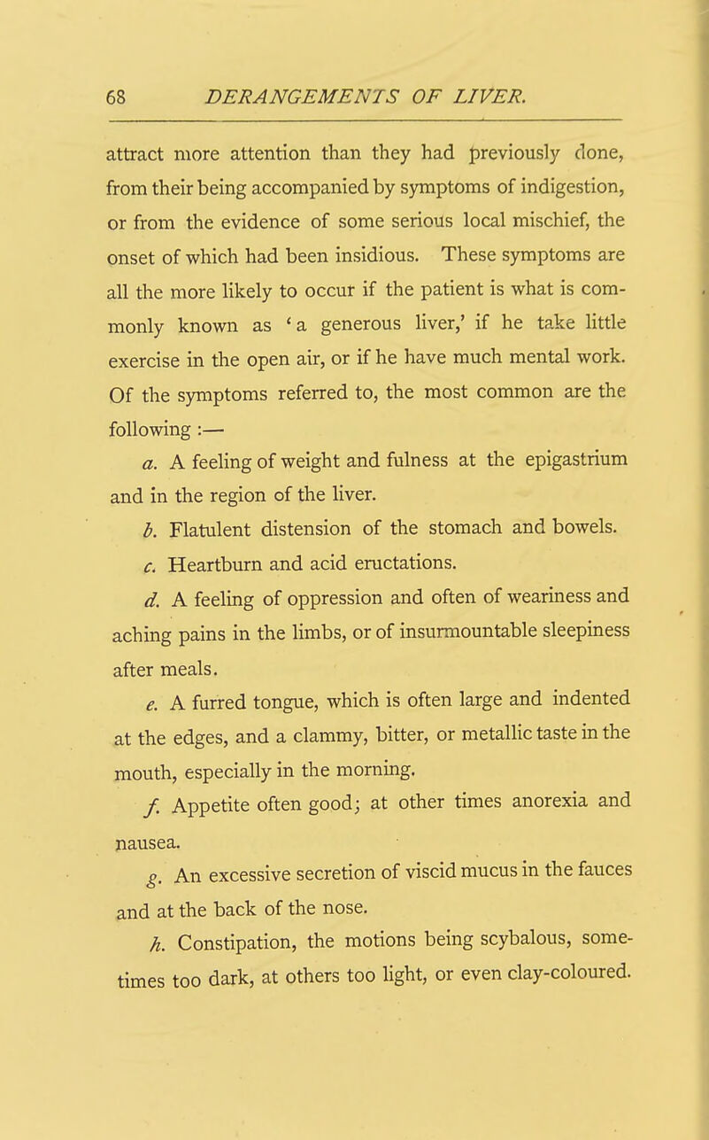attract more attention than they had previously clone, from their being accompanied by symptoms of indigestion, or from the evidence of some serious local mischief, the onset of which had been insidious. These symptoms are all the more likely to occur if the patient is what is com- monly known as 'a generous liver,' if he take little exercise in the open air, or if he have much mental work. Of the symptoms referred to, the most common are the following :— a. A feeling of weight and fulness at the epigastrium and in the region of the liver. b. Flatulent distension of the stomach and bowels. c. Heartburn and acid eructations. d. A feeling of oppression and often of weariness and aching pains in the limbs, or of insurmountable sleepiness after meals. e. A furred tongue, which is often large and indented at the edges, and a clammy, bitter, or metallic taste in the mouth, especially in the morning. / Appetite often good; at other times anorexia and nausea. g. An excessive secretion of viscid mucus in the fauces and at the back of the nose. h. Constipation, the motions being scybalous, some- times too dark, at others too light, or even clay-coloured.