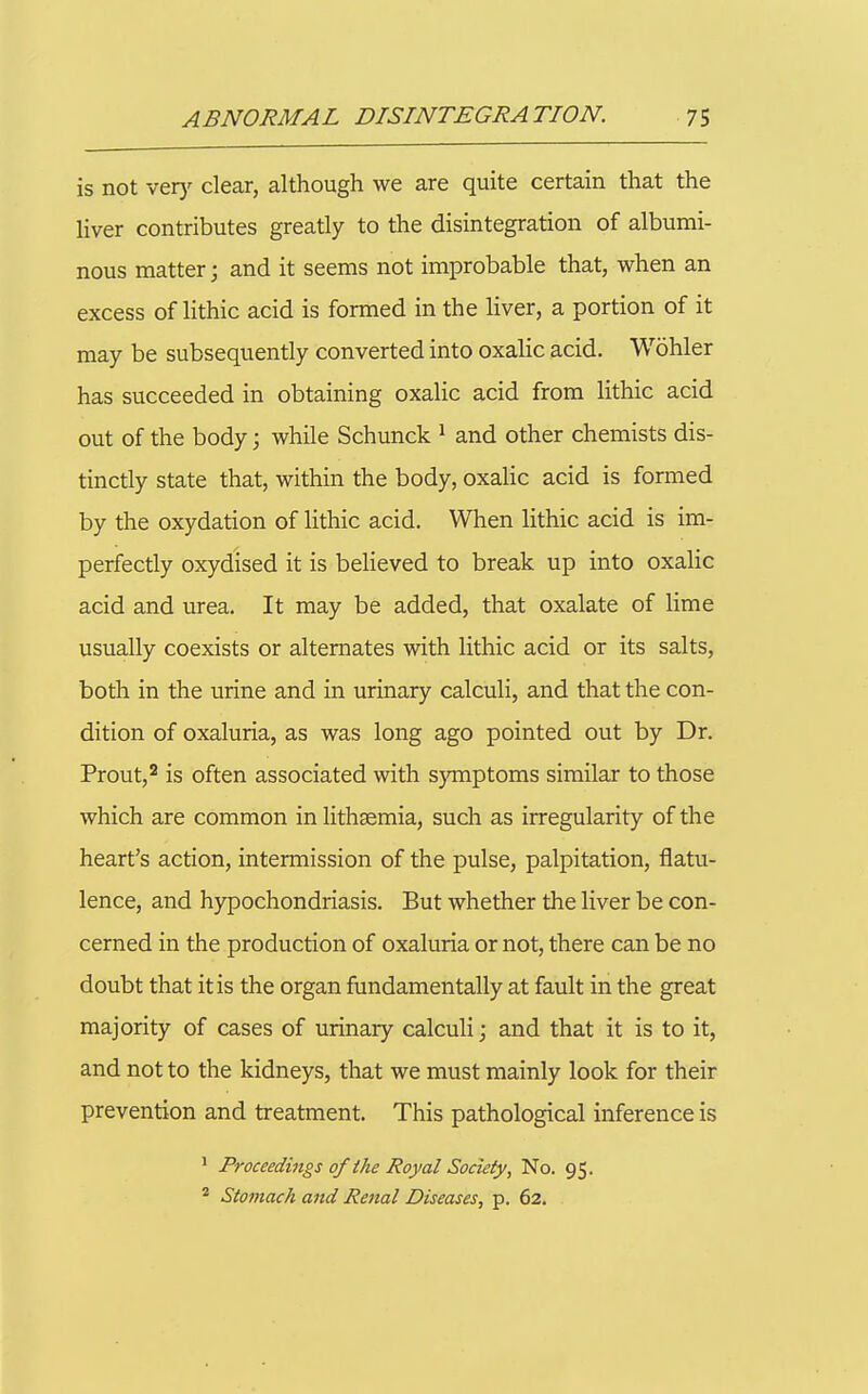 is not vety clear, although we are quite certain that the liver contributes greatly to the disintegration of albumi- nous matter; and it seems not improbable that, when an excess of lithic acid is formed in the liver, a portion of it may be subsequently converted into oxalic acid. Wohler has succeeded in obtaining oxalic acid from lithic acid out of the body; while Schunck ^ and other chemists dis- tinctly state that, within the body, oxalic acid is formed by the oxydation of lithic acid. When lithic acid is im- perfectly oxydised it is believed to break up into oxalic acid and iirea. It may be added, that oxalate of lime usually coexists or alternates with lithic acid or its salts, both in the urine and in urinary calculi, and that the con- dition of oxaluria, as was long ago pointed out by Dr. Prout,^ is often associated with s)TTiptoms similar to those which are common in lithsemia, such as irregularity of the heart's action, intermission of the pulse, palpitation, flatu- lence, and hypochondriasis. But whether the liver be con- cerned in the production of oxaluria or not, there can be no doubt that it is the organ fundamentally at fault in the great majority of cases of urinary calculi; and that it is to it, and not to the kidneys, that we must mainly look for their prevention and treatment. This pathological inference is I Proceedings of ihe Royal Society, No. 95. * Stomach and Renal Diseases, p. 62.