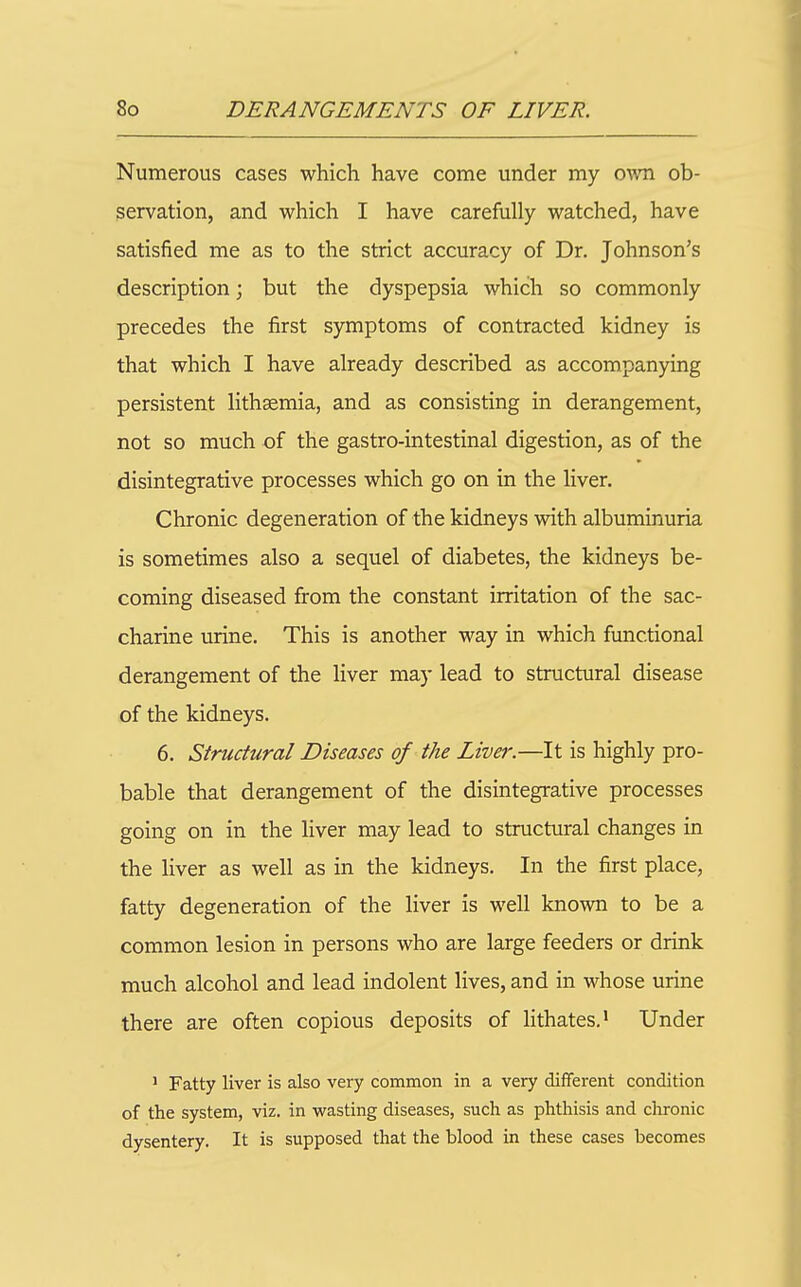 Numerous cases which have come under my o^^^l ob- servation, and which I have carefully watched, have satisfied me as to the strict accuracy of Dr. Johnson's description; but the dyspepsia which so commonly precedes the first symptoms of contracted kidney is that which I have already described as accompanying persistent lithsemia, and as consisting in derangement, not so much of the gastro-intestinal digestion, as of the disintegrative processes which go on in the liver. Chronic degeneration of the kidneys with albuminuria is sometimes also a sequel of diabetes, the kidneys be- coming diseased from the constant irritation of the sac- charine urine. This is another way in which functional derangement of the liver may lead to structural disease of the kidneys. 6. Structural Diseases of the Livej'.—It is highly pro- bable that derangement of the disintegrative processes going on in the liver may lead to structural changes in the liver as well as in the kidneys. In the first place, fatty degeneration of the liver is well known to be a common lesion in persons who are large feeders or drink much alcohol and lead indolent lives, and in whose urine there are often copious deposits of lithates.^ Under 1 Fatty liver is also very common in a very different condition of the system, viz. in wasting diseases, such as phthisis and clironic dysentery. It is supposed that the blood in these cases becomes