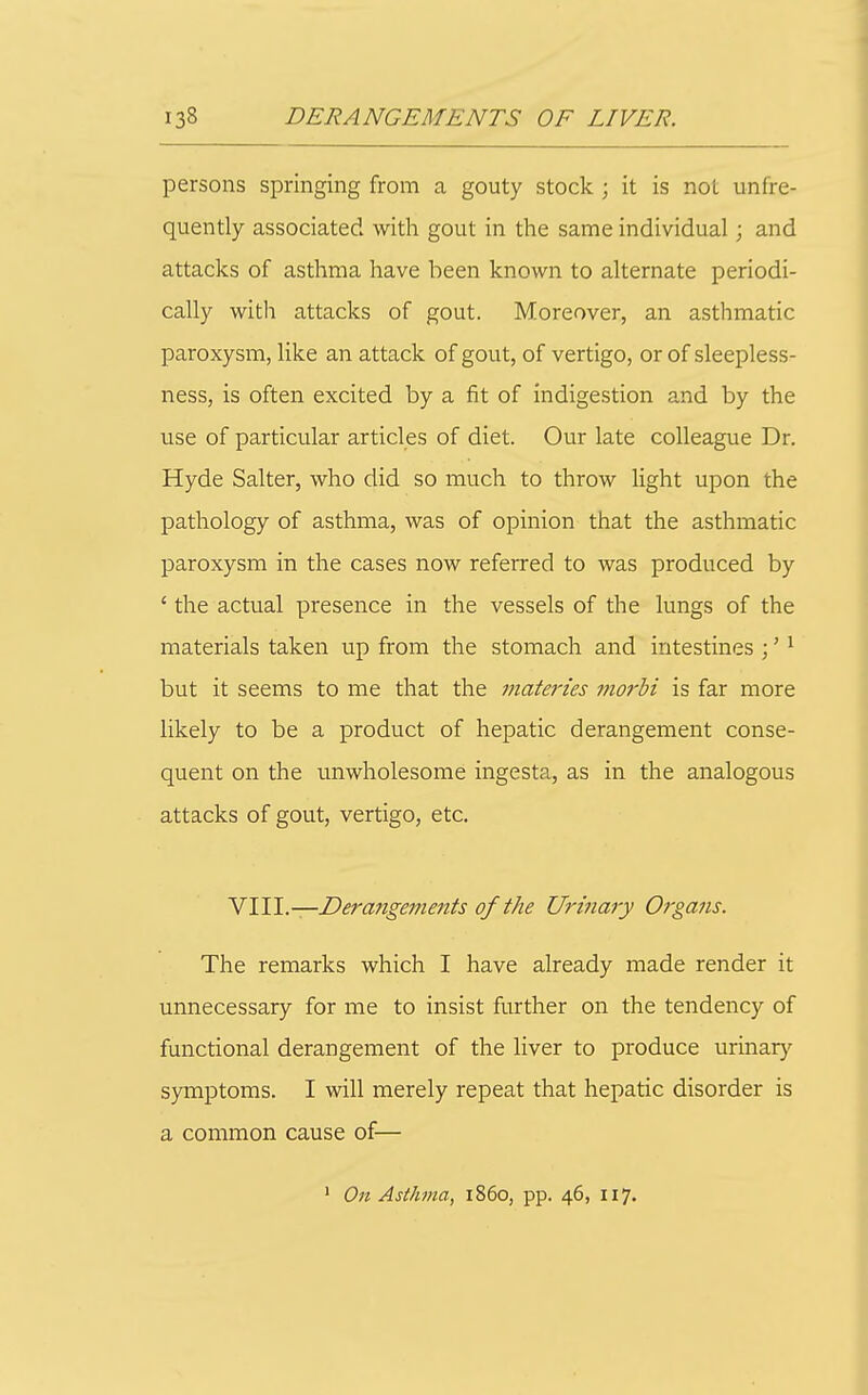 persons springing from a gouty stock ; it is not unfre- quently associated with gout in the same individual; and attacks of asthma have been known to alternate periodi- cally with attacks of gout. Moreover, an asthmatic paroxysm, like an attack of gout, of vertigo, or of sleepless- ness, is often excited by a fit of indigestion and by the use of particular articles of diet. Our late colleague Dr. Hyde Salter, who did so much to throw light upon the pathology of asthma, was of opinion that the asthmatic paroxysm in the cases now referred to was produced by ' the actual presence in the vessels of the lungs of the materials taken up from the stomach and intestines ;' ^ but it seems to me that the viateries morhi is far more likely to be a product of hepatic derangement conse- quent on the unwholesome ingesta, as in the analogous attacks of gout, vertigo, etc. ^\W.—Derangeme7its of the Urinary Organs. The remarks which I have already made render it unnecessary for me to insist further on the tendency of functional derangement of the liver to produce urinar}^ symptoms. I will merely repeat that hepatic disorder is a common cause of— ' On Asthma, i860, pp. 46, 117.