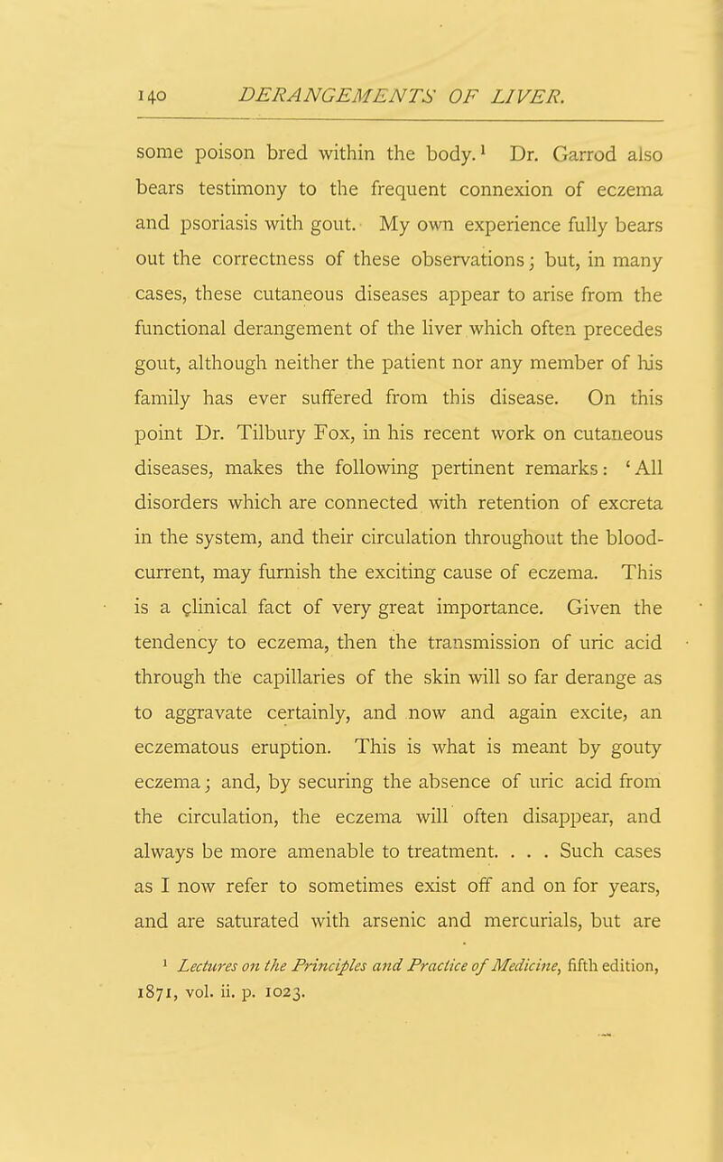 some poison bred within the body. ^ Dr. Garrod also bears testimony to the frequent connexion of eczema and psoriasis with gout. My own experience fully bears out the correctness of these observations; but, in many cases, these cutaneous diseases appear to arise from the functional derangement of the liver which often precedes gout, although neither the patient nor any member of lu's family has ever suffered from this disease. On this point Dr. Tilbury Fox, in his recent work on cutaneous diseases, makes the following pertinent remarks: ' All disorders which are connected with retention of excreta in the system, and their circulation throughout the blood- current, may furnish the exciting cause of eczema. This is a glinical fact of very great importance. Given the tendency to eczema, then the transmission of uric acid through the capillaries of the skin will so far derange as to aggravate certainly, and now and again excite, an eczematous eruption. This is what is meant by gouty eczema; and, by securing the absence of uric acid from the circulation, the eczema will often disappear, and always be more amenable to treatment. . . . Such cases as I now refer to sometimes exist off and on for years, and are saturated with arsenic and mercurials, but are ' Lectures on the Principles and Practice of Medicine, fifth edition,