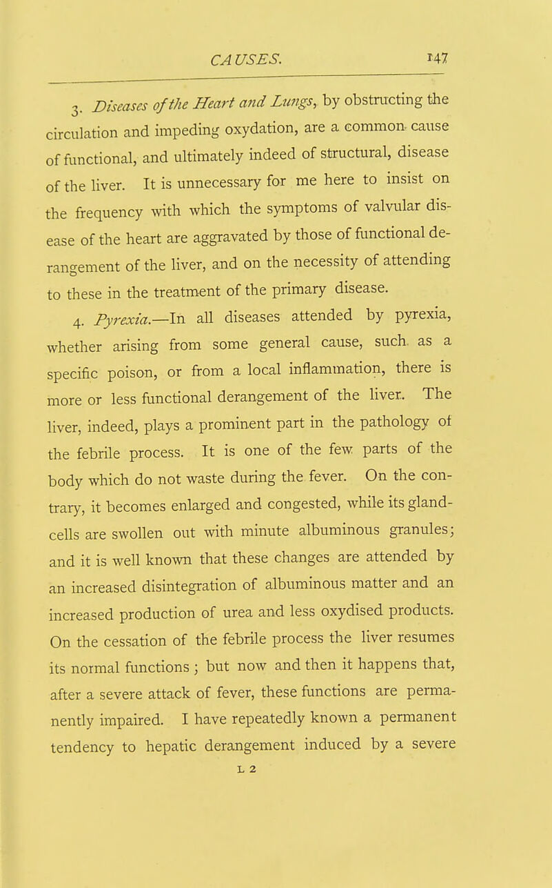 3. Diseases of the Heart and Lungs, by obstructing the circulation and impeding oxydation, are a common- cause of functional, and ultimately indeed of structural, disease of the Hver. It is unnecessary for me here to insist on the frequency with which the symptoms of valvular dis- ease of the heart are aggravated by those of functional de- rangement of the liver, and on the necessity of attending to these in the treatment of the primary disease. 4. Pyrexia.—In all diseases attended by pyrexia, whether arising from some general cause, such, as a specific poison, or from a local inflammation, there is more or less functional derangement of the liver. The liver, indeed, plays a prominent part in the pathology ot the febrile process. It is one of the few parts of the body which do not waste during the fever. On the con- trary, it becomes enlarged and congested, while its gland- cells are swollen out with minute albuminous granules; and it is well known that these changes are attended by an increased disintegration of albuminous matter and an increased production of urea and less oxydised products. On the cessation of the febrile process the liver resumes its normal functions ; but now and then it happens that, after a severe attack of fever, these functions are perma- nently impaired. I have repeatedly known a permanent tendency to hepatic derangement induced by a severe L 2