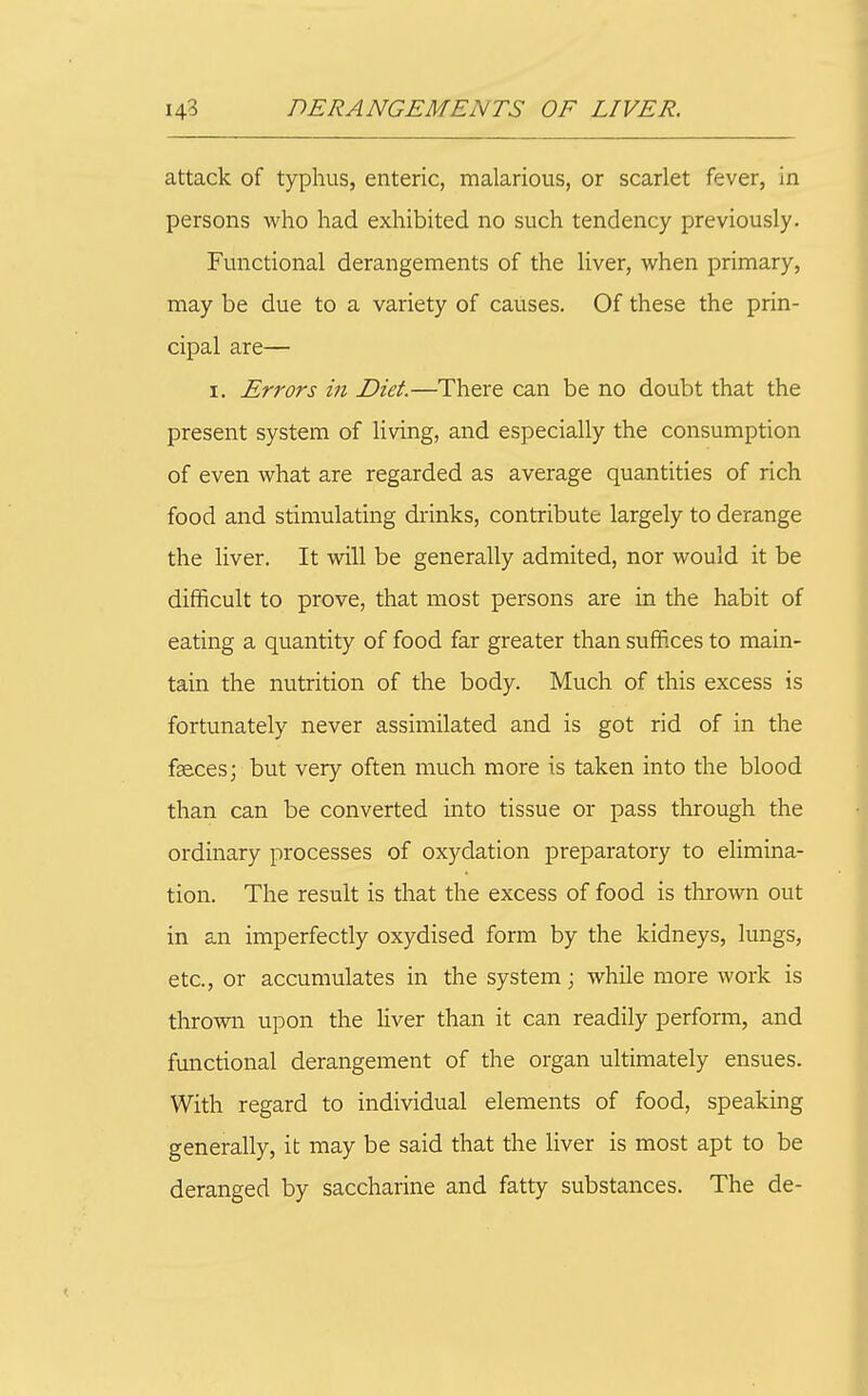 attack of typhus, enteric, malarious, or scarlet fever, in persons who had exhibited no such tendency previously. Functional derangements of the liver, when primary, may be due to a variety of causes. Of these the prin- cipal are— I. Errors in Diet.—There can be no doubt that the present system of living, and especially the consumption of even what are regarded as average quantities of rich food and stimulating drinks, contribute largely to derange the liver. It will be generally admited, nor would it be difficult to prove, that most persons are in the habit of eating a quantity of food far greater than suffices to main- tain the nutrition of the body. Much of this excess is fortunately never assimilated and is got rid of in the fsecesj but very often much more is taken into the blood than can be converted into tissue or pass through the ordinary processes of oxydation preparatory to elimina- tion. The result is that the excess of food is thrown out in an imperfectly oxydised form by the kidneys, lungs, etc., or accumulates in the system; while more work is thrown upon the liver than it can readily perform, and functional derangement of the organ ultimately ensues. With regard to individual elements of food, speaking generally, it may be said that the liver is most apt to be deranged by saccharine and fatty substances. The de-