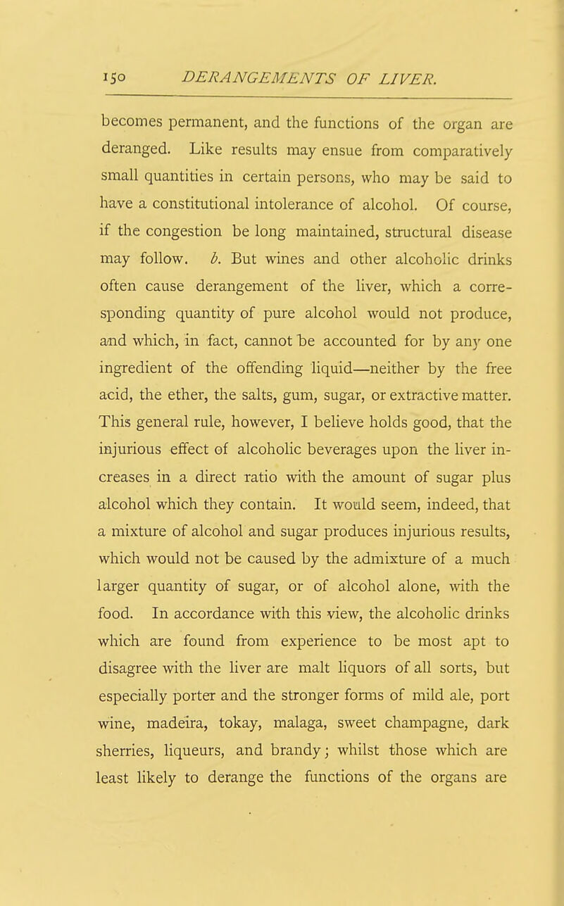 becomes permanent, and the functions of the organ are deranged. Like results may ensue from comparatively small quantities in certain persons, who may be said to have a constitutional intolerance of alcohol. Of course, if the congestion be long maintained, structural disease may follow, b. But wines and other alcoholic drinks often cause derangement of the liver, which a corre- sponding quantity of pure alcohol would not produce, and which, in fact, cannot Tdc accounted for by an)' one ingredient of the offending liquid—neither by the free acid, the ether, tlie salts, gum, sugar, or extractive matter. This general rule, however, I believe holds good, that the injurious effect of alcoholic beverages upon the liver in- creases in a direct ratio with the amount of sugar plus alcohol which they contain. It would seem, indeed, that a mixture of alcohol and sugar produces injurious results, which would not be caused by the admixture of a much larger quantity of sugar, or of alcohol alone, with the food. In accordance with this view, the alcoholic drinks which are found from experience to be most apt to disagree with the liver are malt liquors of all sorts, but especially porter and the stronger fomis of mild ale, port wine, madeira, tokay, malaga, sweet champagne, dark sherries, liqueurs, and brandy; whilst those which are least likely to derange the functions of the organs are