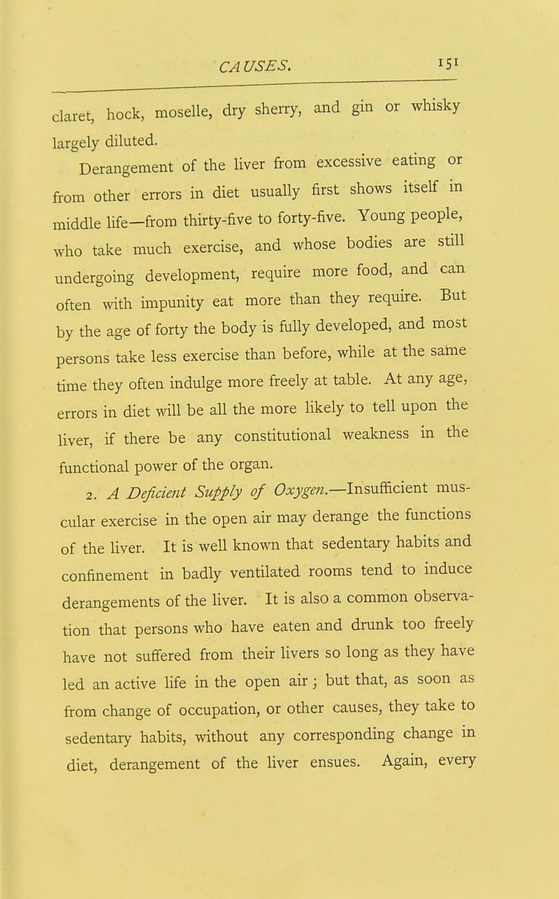 claret, hock, moselle, dry sherry, and gin or whisky largely diluted. Derangement of the liver from excessive eating or from other errors in diet usually first shows itself in middle life-frora thirty-five to forty-five. Young people, who take much exercise, and whose bodies are still undergoing development, require more food, and can often with impunity eat more than they require. But by the age of forty the body is fully developed, and most persons take less exercise than before, while at the same time they often indulge more freely at table. At any age, errors in diet will be all the more likely to tell upon the liver, if there be any constitutional weakness in the functional power of the organ. 2. A Deficient Supply of C)^;'^^;?.—Insuflacient mus- cular exercise in the open air may derange the functions of the liver. It is well knowm that sedentary habits and confinement in badly ventilated rooms tend to induce derangements of the liver. It is also a common observa- tion that persons who have eaten and drunk too freely have not suffered from their livers so long as they have led an active life in the open air; but that, as soon as from change of occupation, or other causes, they take to sedentary habits, without any corresponding change in diet, derangement of the liver ensues. Again, every