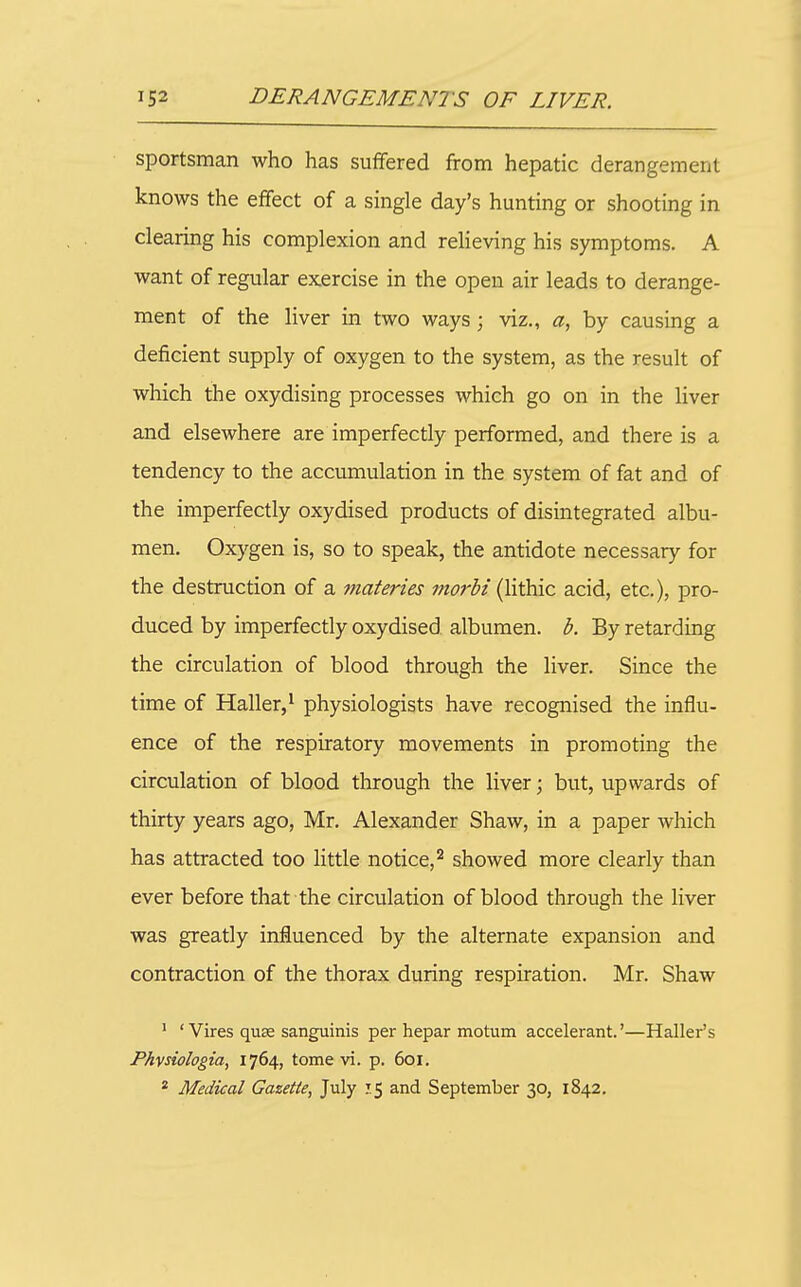 sportsman who has suffered from hepatic derangement knows the effect of a single day's hunting or shooting in clearing his complexion and relieving his symptoms. A want of regular exercise in the open air leads to derange- ment of the liver in two ways; viz., a, by causing a deficient supply of oxygen to the system, as the result of which the oxydising processes which go on in the liver and elsewhere are imperfectly performed, and there is a tendency to the accumulation in the system of fat and of the imperfectly oxydised products of disintegrated albu- men. Oxygen is, so to speak, the antidote necessary for the destruction of a inateries morbi (lithic acid, etc.), pro- duced by imperfectly oxydised albumen, b. By retarding the circulation of blood through the liver. Since the time of Haller,^ physiologists have recognised the influ- ence of the respiratory movements in promoting the circulation of blood through the liver; but, upwards of thirty years ago, Mr. Alexander Shaw, in a paper which has attracted too little notice,'^ showed more clearly than ever before that the circulation of blood through the liver was greatly influenced by the alternate expansion and contraction of the thorax during respiration. Mr. Shaw ' ' Vires quse sanguinis per hepar motum accelerant.'—Bailer's Phvsiologia, 1764, tome vi. p. 601. * Medical Gazette, July 15 and September 30, 1842.