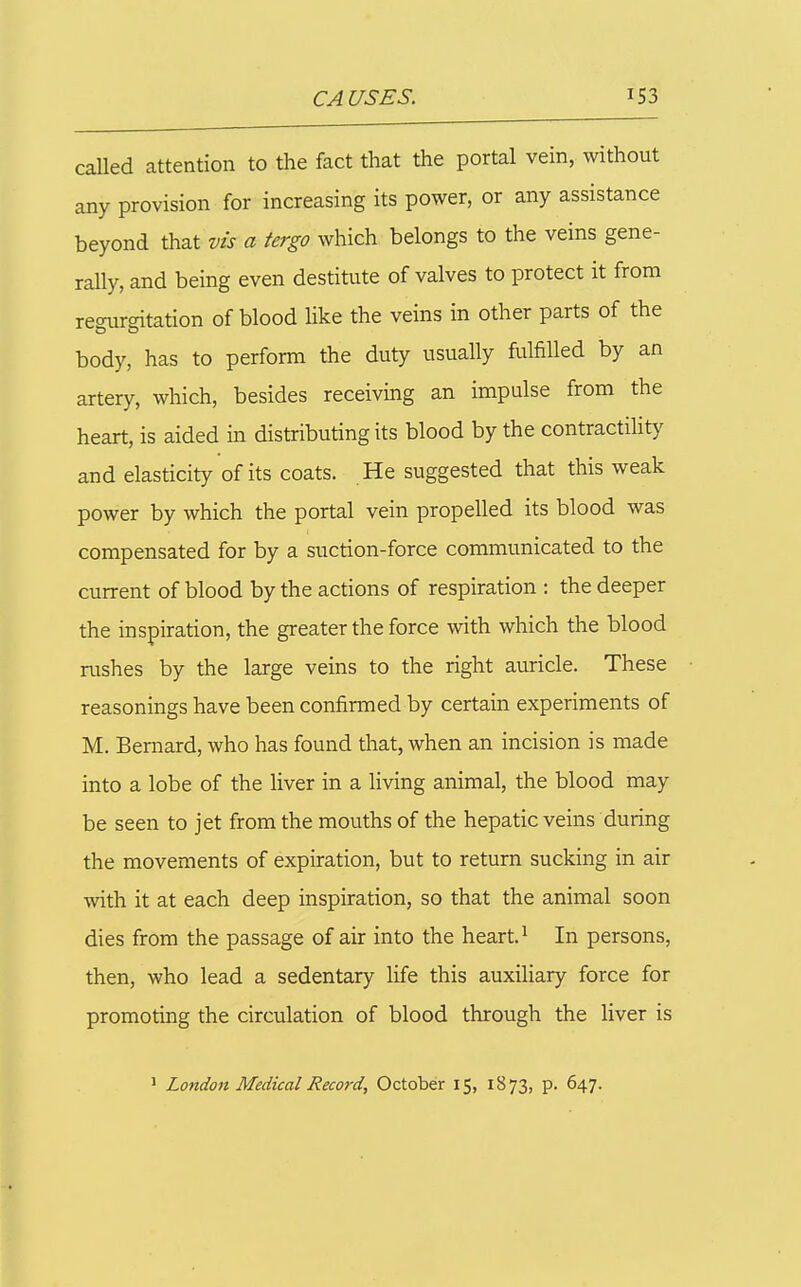 caUed attention to the fact that the portal vein, without any provision for increasing its power, or any assistance beyond that vis a tergo which belongs to the veins gene- rally, and being even destitute of valves to protect it from regurgitation of blood like the veins in other parts of the body, has to perform the duty usually fulfilled by an artery, which, besides receiving an impulse from the heart, is aided in distributing its blood by the contractility' and elasticity of its coats. He suggested that this weak power by which the portal vein propelled its blood was compensated for by a suction-force communicated to the current of blood by the actions of respiration ; the deeper the inspiration, the greater the force with which the blood rushes by the large veins to the right auricle. These reasonings have been confirmed by certain experiments of M. Bernard, who has found that, when an incision is made into a lobe of the liver in a living animal, the blood may be seen to jet from the mouths of the hepatic veins during the movements of expiration, but to return sucking in air with it at each deep inspiration, so that the animal soon dies from the passage of air into the heart. ^ In persons, then, who lead a sedentary life this auxiliary force for promoting the circulation of blood through the liver is ' London Medical Record, October 15, 1873, p. 647.