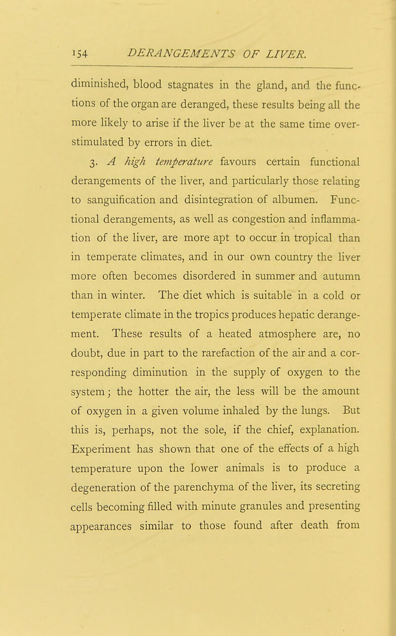 diminished, blood stagnates in the gland, and the func- tions of the organ are deranged, these results being all the more likely to arise if the liver be at the same time over- stimulated by errors in diet. 3. A high teniperati0'e favours certain functional derangements of the liver, and particularly those relating to sanguification and disintegration of albumen. Func- tional derangements, as well as congestion and inflamma- tion of the liver, are more apt to occur in tropical than in temperate climates, and in our own country the liver more often becomes disordered in summer and autumn than in winter. The diet which is suitable in a cold or temperate climate in the tropics produces hepatic derange- ment. These results of a heated atmosphere are, no doubt, due in part to the rarefaction of the air and a cor- responding diminution in the supply of oxygen to the system; the hotter the air, the less will be the amount of oxygen in a given volume inhaled by the lungs. But this is, perhaps, not the sole, if the chief, explanation. Experiment has shown that one of the effects of a high temperature upon the lower animals is to produce a degeneration of the parenchyma of the liver, its secreting cells becoming filled with minute granules and presenting appearances similar to those found after death from