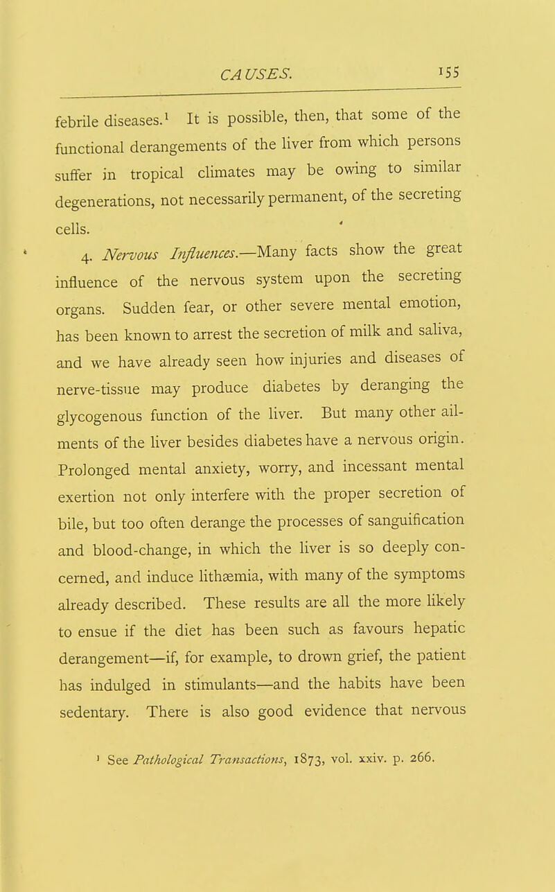 febrile diseases, i It is possible, then, that some of the functional derangements of the liver from which persons suffer in tropical climates may be owing to similar degenerations, not necessarily permanent, of the secretmg cells. 4. Nervous Injuences.—Ma.ny ia.cts show the great influence of the nervous system upon the secreting organs. Sudden fear, or other severe mental emotion, has been known to arrest the secretion of milk and saliva, and we have already seen how injuries and diseases of nerve-tissue may produce diabetes by deranging the glycogenous function of the liver. But many other ail- ments of the liver besides diabetes have a nervous origin. Prolonged mental anxiety, worry, and incessant mental exertion not only interfere with the proper secretion of bile, but too often derange the processes of sanguification and blood-change, in which the liver is so deeply con- cerned, and induce hthsemia, with many of the symptoms already described. These results are all the more likely to ensue if the diet has been such as favours hepatic derangement—if, for example, to drown grief, the patient has indulged in stimulants—and the habits have been sedentary. There is also good evidence that nervous ' Pathological Transactions, 1873, vol. xxiv. p. 266.