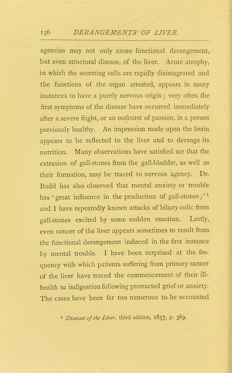 agencies may not only cause functional derangement, but even structural disease, of the liver. Acute atrophy, in which the secreting cells are rapidly disintegrated and the functions of the organ arrested, appears in many instances to have a purely nervous origin; very often the first symptoms of the disease have occurred immediately after a severe fright, or an outburst of passion, in a person previously healthy. An impression made upon the brain appears to be reflected to the liver and to derange its nutrition. Many observations have satisfied me that the extrusion of gall-stones from the gall-bladder, as well as their formation, may be traced to nervous agency. Dr. Budd has also observed that mental anxiety or trouble has ' great influence in the production of gall-stones;' ^ and 1 have repeatedly known attacks of biliary colic from gall-stones excited by some sudden emotion. Lastly, even cancer of the liver appears sometimes to result from the functional derangement induced in the first instance by mental trouble. I have been surprised at the fre- quency with which patients suffering from primary cancer of the liver have traced the commencement of their ill- health to indigestion following protracted grief or anxiety. The cases have been far too numerous to be accounted 1 Diseases of the Liver, third edition, 1857, p. 369.