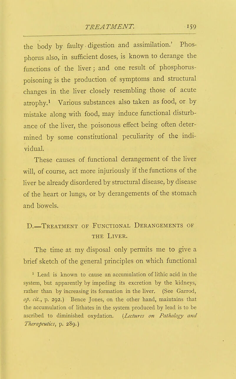 the body by faulty ■ digestion and assimilation.' Phos- phoras also, in sufficient doses, is known to derange the functions of the liver; and one result of phosphorus- poisoning is the production of symptoms and structural changes in the liver closely resembling those of acute atrophy.^ Various substances also taken as food, or by mistake along with food, may induce functional disturb- ance of the liver, the poisonous effect being often deter- mined by some constitutional peculiarity of the indi- vidual. These causes of functional derangement of the liver will, of course, act more injuriously if the functions of the Hver be already disordered by structural disease, by disease of the heart or lungs, or by derangements of the stomach and bowels. D.—Treatment of Functional Derangements of THE Liver. The time at my disposal only permits me to give a brief sketch of the general principles on which functional ' Lead is known to cause an accumulation of lithic acid in the system, but apparently by impeding its excretion by the kidneys, rather than by increasing its formation in the liver. (See Garrod, op. cit., p. 292.) Bence Jones, on the other hand, maintains that the accumulation of lithates in the system produced by lead is to be ascribed to diminished oxydation. [Lectures on Pathology and Therapeutics, p. 289.)
