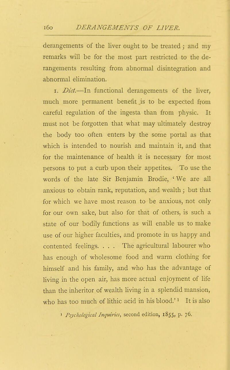 derangements of the liver ought to be treated; and my remarks will be for the most part restricted to the de- rangements resulting from abnormal disintegration and abnormal elimination. I. Diet.—In functional derangements of the liver, much more permanent benefit is to be expected from careful regulation of the ingesta than from physic. It must not be forgotten that what may ultimately destroy the body too often enters by the some portal as that which is intended to nourish and maintain it, and that for the maintenance of health it is necessary for most persons to put a curb upon their appetites. To use the words of the late Sir Benjamin Brodie, ' We are all anxious to obtain rank, reputation, and wealth ; but that for which we have most reason to be anxious, not only for our own sake, but also for that of others, is such a state of our bodily functions as will enable us to make use of our higher faculties, and promote in us happy and contented feelings. . . . The agricultural labourer who has enough of wholesome food and warm clothing for himself and his family, and who has the advantage of living in the open air, has more actual enjoyment of life than the inheritor of wealth living in a splendid mansion, who has too much of hthic acid in his blood.' ^ It is also ' Psychological Inquiries, second edition, 1855, p. 76.