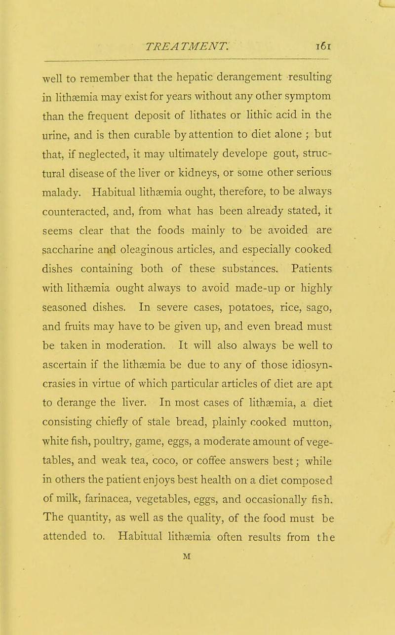 well to remember that the hepatic derangement resulting in lithgemia may exist for years without any other symptom than the frequent deposit of lithates or Hthic acid in the urine, and is then curable by attention to diet alone ; but that, if neglected, it may ultimately develope gout, struc- tural disease of the liver or kidneys, or some other serious malady. Habitual lithsemia ought, therefore, to be always counteracted, and, from what has been already stated, it seems clear that the foods mainly to be avoided are saccharine and oleaginous articles, and especially cooked dishes containing both of these substances. Patients with lithsemia ought always to avoid made-up or highly seasoned dishes. In severe cases, potatoes, rice, sago, and fruits may have to be given up, and even bread must be taken in moderation. It will also always be well to ascertain if the lithaemia be due to any of those idiosyn- crasies in virtue of which particular articles of diet are apt to derange the liver. In most cases of lithsemia, a diet consisting chiefly of stale bread, plainly cooked mutton, white fish, poultry, game, eggs, a moderate amount of vege- tables, and weak tea, coco, or coffee answers best; while in others the patient enjoys best health on a diet composed of milk, farinacea, vegetables, eggs, and occasionally fish. The quantity, as well as the quality, of the food must be attended to. Habitual lith^mia often results from the M