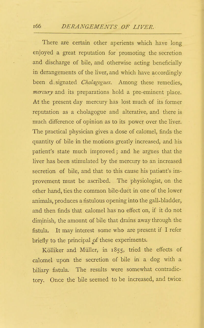 There are certain other aperients which have long enjoyed a great reputation for promoting the secretion and discharge of bile, and otherwise acting beneficially in derangements of the liver, and which have accordingly been designated Cholagogiies. Among these remedies, ■mercury and its preparations hold a pre-eminent place. At the present day mercury has lost much of its former reputation as a cholagogue and alterative, and there is much difference of opinion as to its power over the liver. The practical physician gives a dose of calomel, finds the quantity of bile in the motions greatly increased, and his patient's state much improved; and he argues that the liver has been stimulated by the mercury to an increased secretion of bile, and that to this cause his patient's im- provement must be ascribed. The physiologist, on the other hand, ties the common bile-duct in one of the lower animals, produces a fistulous opening into the gall-bladder, and then finds that calomel has no effect on, if it do not diminish, the amount of bile that drains away tlurough the fistula. It may interest some who are present if I refer briefly to the principal ^f these experiments. Kolliker and Miiller, in 1855, tried the effects of calomel upon the secretion of bile in a dog with a biliary fistula. The results were somewhat contradic- tory. Once the bile seemed to be increased, and twice.