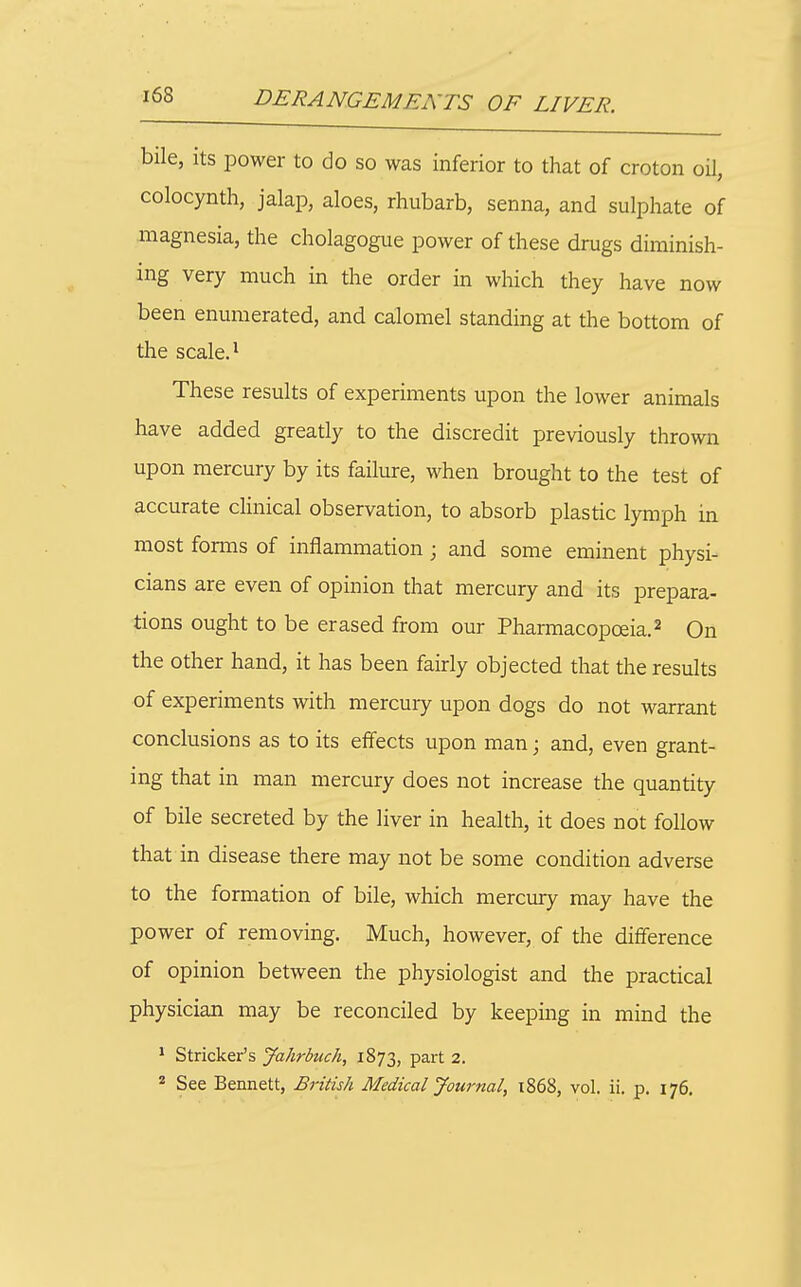 bile, its power to do so was inferior to that of croton oU, colocynth, jalap, aloes, rhubarb, senna, and sulphate of magnesia, the cholagogue power of these drugs diminish- ing very much in the order in which they have now been enumerated, and calomel standing at the bottom of the scale. 1 These results of experiments upon the lower animals have added greatly to the discredit previously thrown upon mercury by its failure, when brought to the test of accurate clinical observation, to absorb plastic lymph in most forms of inflammation; and some eminent physi- cians are even of opinion that mercury and its prepara- tions ought to be erased from our Pharmacopoeia.2 On the other hand, it has been fairly objected that the results of experiments with mercury upon dogs do not warrant conclusions as to its effects upon man; and, even grant- ing that in man mercury does not increase the quantity of bile secreted by the liver in health, it does not follow that in disease there may not be some condition adverse to the formation of bile, which mercury may have the power of removing. Much, however, of the difference of opinion between the physiologist and the practical physician may be reconciled by keeping in mind the * Strieker's Jahrbuch, 1873, part 2. * See Bennett, British Medical Journal, 1868, vol. ii. p. 176,