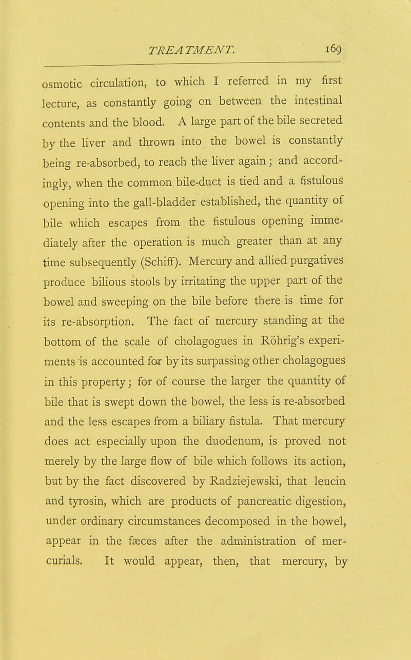 osmotic circulation, to which I referred in my first lecture, as constantly going on between the intestinal contents and the blood. A large part of the bile secreted by the liver and thrown into the bowel is constantly being re-absorbed, to reach the liver again; and accord- ingly, when the common bile-duct is tied and a fistulous opening into the gall-bladder established, the quantity of bile which escapes from the fistulous opening imme- diately after the operation is much greater than at any time subsequently (Schiff). Mercury and allied purgatives produce bilious stools by irritating the upper part of the bowel and sweeping on the bile before there is time for its re-absorption. The fact of mercury standing at the bottom of the scale of cholagogues in Rohrig's experi- ments is accounted for by its surpassing other cholagogues in this property; for of course the larger the quantity of bile that is swept down the bowel, the less is re-absorbed and the less escapes from a biliary fistula. That mercury does act especially upon the duodenum, is proved not merely by the large flow of bile which follows its action, but by the fact discovered by Radziejewski, that leucin and tyrosin, which are products of pancreatic digestion, under ordinary circumstances decomposed in the bowel, appear in the faeces after the administration of mer- curials. It would appear, then, that mercury, by